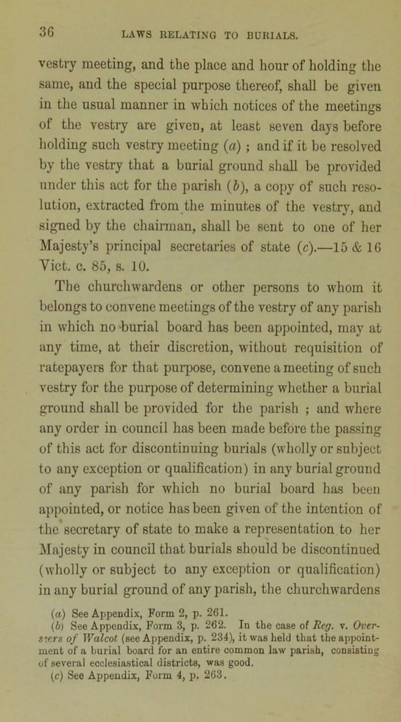 3G vestry meeting, and the place and hour of holding the same, and the special purpose thereof, shall be given in the usual manner in which notices of the meetings of the vestry are given, at least seven days before holding such vestry meeting (a) ; and if it be resolved by the vestry that a burial ground shall be provided under this act for the parish (b), a copy of such reso- lution, extracted from the minutes of the vestry, and signed by the chairman, shall be sent to one of her Majesty’s principal secretaries of state (e).—15 & 16 Viet. c. 85, s. 10. The churchwardens or other persons to whom it belongs to convene meetings of the vestry of any parish in which no burial board has been appointed, may at any time, at their discretion, without requisition of ratepayers for that purpose, convene a meeting of such vestry for the purpose of determining whether a burial ground shall be provided for the parish ; and where any order in council has been made before the passing of this act for discontinuing burials (wholly or subject to any exception or qualification) in any burial ground of any parish for which no burial board has been appointed, or notice has been given of the intention of the secretary of state to make a representation to her Majesty in council that burials should be discontinued (wholly or subject to any exception or qualification) in any burial ground of any parish, the churchwardens (а) See Appendix, Form 2, p. 261. (б) See Appendix, Form 3, p. 262. In the case of Reg. v. Over- s:ers of Walcot (see Appendix, p. 234), it was held that the appoint- ment of a burial board for an entire common law parish, consisting of several ecclesiastical districts, was good. (c) See Appendix, Form 4, p. 263.