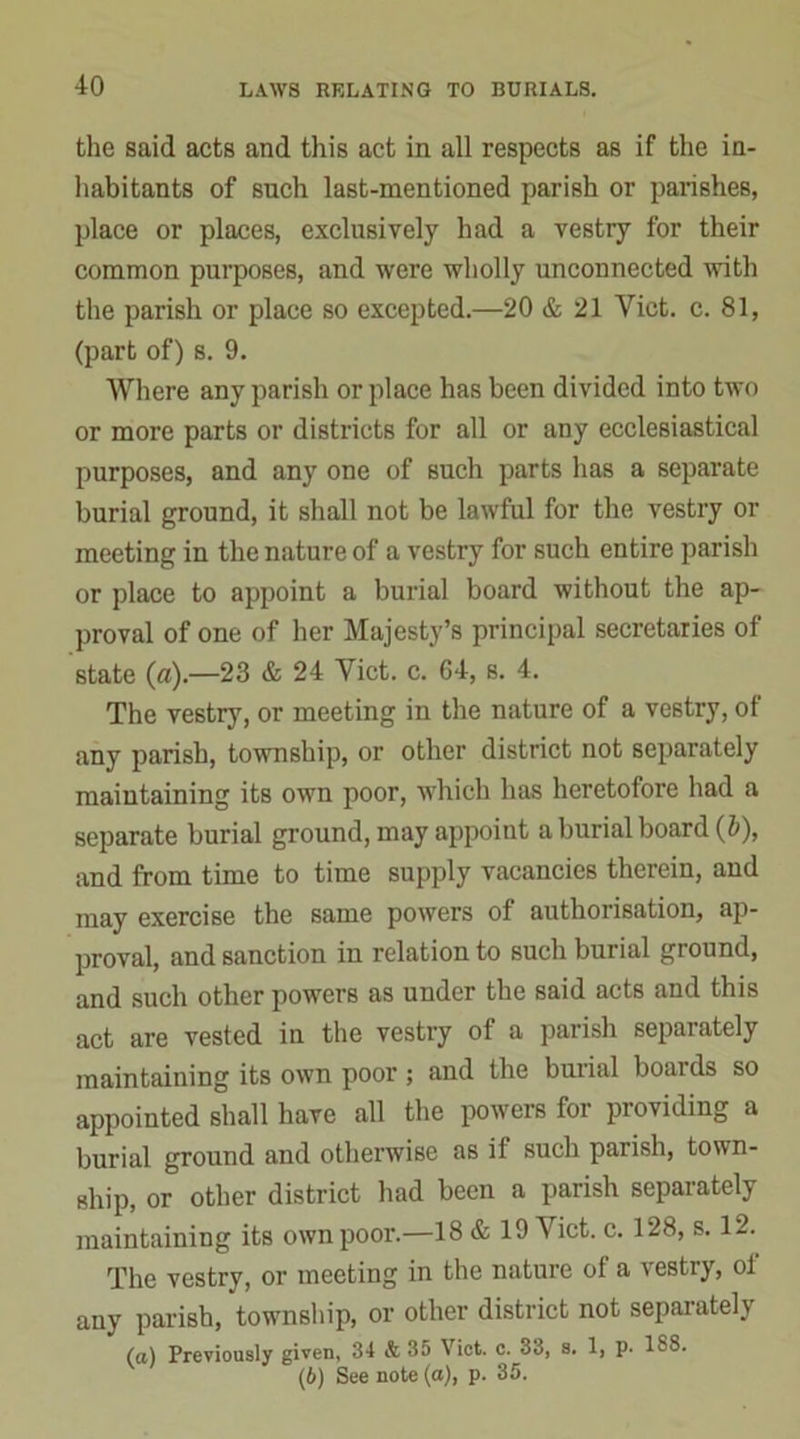 the said acts and this act in all respects as if the in- habitants of such last-mentioned parish or parishes, place or places, exclusively had a vestry for their common purposes, and were wholly unconnected with the parish or place so excepted.—20 & 21 Yict. c. 81, (part of) s. 9. Where any parish or place has been divided into two or more parts or districts for all or any ecclesiastical purposes, and any one of such parts has a separate burial ground, it shall not be lawful for the vestry or meeting in the nature of a vestry for such entire parish or place to appoint a burial board without the ap- proval of one of her Majesty’s principal secretaries of state (a).—23 & 24 Yict. c. 64, s. 4. The vestry, or meeting in the nature of a vestry, oi any parish, township, or other district not separately maintaining its own poor, which has heretofore had a separate burial ground, may appoint a burial board (&), and from time to time supply vacancies therein, and may exercise the same powers of authorisation, ap- proval, and sanction in relation to such burial ground, and such other powers as under the said acts and this act are vested in the vestry of a parish separately maintaining its own poor ; and the burial boards so appointed shall have all the powers foi pioviding a burial ground and otherwise as if such parish, town- ship, or other district had been a parish separately maintaining its own poor.—18 & 19 Viet. c. 128, s. 12. The vestry, or meeting in the nature ot a \ estry, ol any parish, township, or other district not separately (a) Previously given, 34 & 35 Viet. c. 33, s, 1, p. 1S8. (6) See note (a), p. 35.