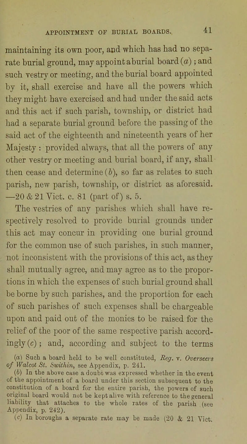 maintaining its own poor, and which has had no sepa- rate burial ground, may appoint a burial board (a); and such vestry or meeting, and the burial board appointed by it, shall exercise and have all the powers which they might have exercised and had under the said acts and this act if such parish, township, or district had had a separate burial ground before the passing of the said act of the eighteenth and nineteenth years of her Majesty : provided always, that all the powers of any other vestry or meeting and burial board, if any, shall then cease and determine (b), so for as relates to such parish, new parish, township, or district as aforesaid. —20 & 21 Yict. c. 81 (part of) s. 5. The vestries of any parishes which shall have re- spectively resolved to provide burial grounds under this act may concur in providing one burial ground for the common use of such parishes, in such manner, not inconsistent with the provisions of this act, as they shall mutually agree, and may agree as to the propor- tions in which the expenses of such burial ground shall be borne by such parishes, and the proportion for each of such parishes of such expenses shall be chargeable upon and paid out of the monies to be raised for the relief of the poor of the same respective parish accord- ingly (c); and, according and subject to the terms (а) Such a board held to be well constituted, Reg. v. Overseers of Walcot St. Swithin, see Appendix, p. 241. (б) In the above case a doubt was expressed whether in the event of the appointment of a board under this section subsequent to the constitution of a board for the entire parish, the powers of such original board would not be kept alive with reference to the general liability that attaches to the whole rates of the parish (see Appendix, p. 242). (c) In boroughs a separate rate may be made (20 & 21 Viet.