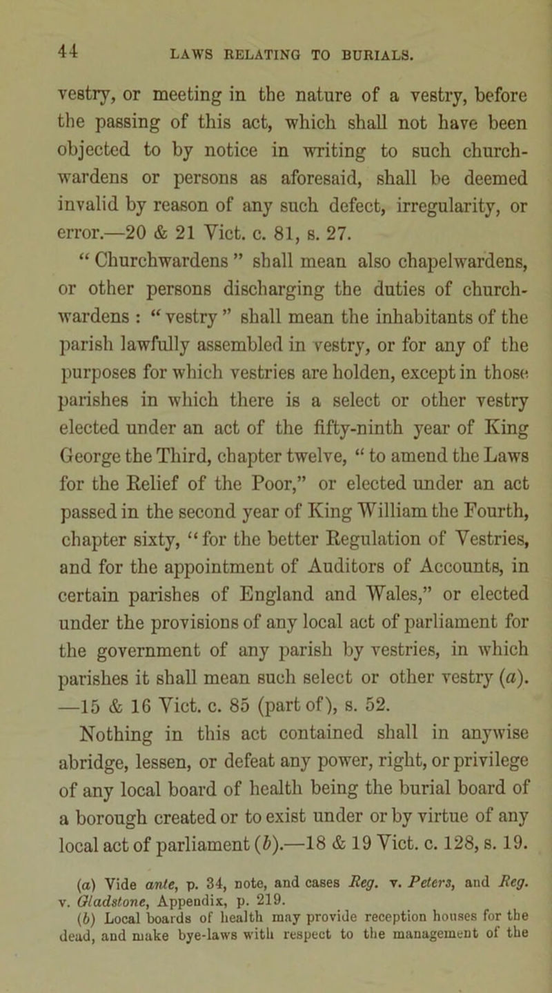 vestry, or meeting in the nature of a vestry, before the passing of this act, which shall not have been objected to by notice in writing to such church- wardens or persons as aforesaid, shall be deemed invalid by reason of any such defect, irregularity, or error.—20 & 21 Yict. c. 81, s. 27. “ Churchwardens ” shall mean also chapelwardens, or other persons discharging the duties of church- wardens : “ vestry ” shall mean the inhabitants of the parish lawfully assembled in vestry, or for any of the purposes for which vestries are liolden, except in those parishes in which there is a select or other vestry elected under an act of the fifty-ninth year of King George the Third, chapter twelve, “ to amend the Laws for the Relief of the Poor,” or elected under an act passed in the second year of King William the Fourth, chapter sixty, “ for the better Regulation of Yestries, and for the appointment of Auditors of Accounts, in certain parishes of England and Wales,” or elected under the provisions of any local act of parliament for the government of any parish by vestries, in which parishes it shall mean such select or other vestry («). —15 & 16 Viet. c. 85 (part of), s. 52. Nothing in this act contained shall in anywise abridge, lessen, or defeat any power, right, or privilege of any local board of health being the burial board of a borough created or to exist under or by virtue of any local act of parliament (b).—18 & 19 Yict. c. 128, s. 19. (a) Vide ante, p. 34, note, and cases Reg. v. Peters, and Reg. v. Gladstone, Appendix, p. 219. (b) Local boards of health may provide reception houses for the dead, and make bye-laws with respect to the management of the