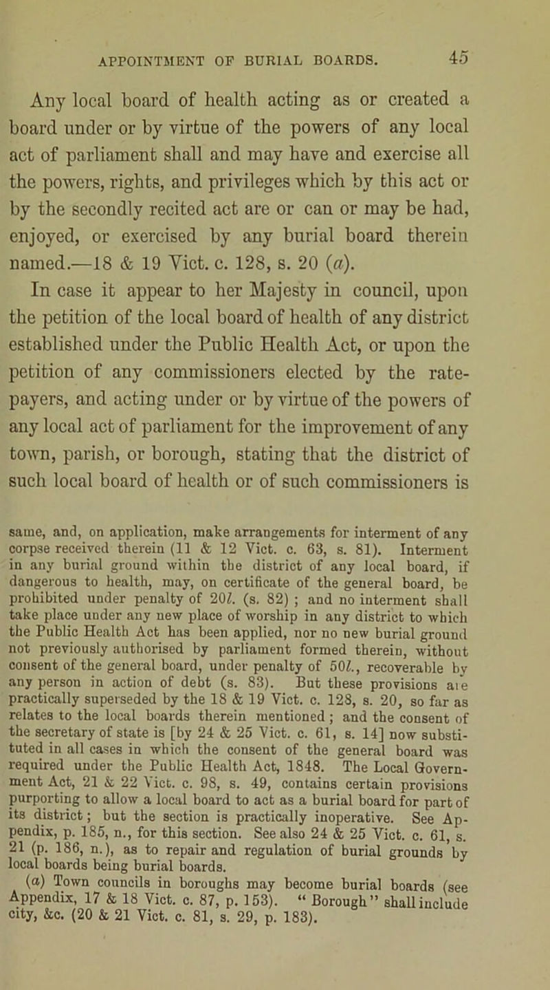 Any local board of health acting as or created a board under or by virtue of the powers of any local act of parliament shall and may have and exercise all the powers, rights, and privileges which by this act or by the secondly recited act are or can or may be had, enjoyed, or exercised by any burial board therein named.—18 & 19 Viet. c. 128, s. 20 (a). In case it appear to her Majesty in council, upon the petition of the local board of health of any district established under the Public Health Act, or upon the petition of any commissioners elected by the rate- payers, and acting under or by virtue of the powers of any local act of parliament for the improvement of any town, parish, or borough, stating that the district of such local board of health or of such commissioners is same, and, on application, make arrangements for interment of any corpse received therein (11 & 12 Viet. c. 63, s. 81). Interment in any burial ground within the district of any local board, if dangerous to health, may, on certificate of the general board, be prohibited under penalty of 201. (s. 82) ; and no interment shall take place under any new place of worship in any district to which the Public Health Act has been applied, nor no new burial ground not previously authorised by parliament formed therein, without consent of the general board, under penalty of 501., recoverable by any person in action of debt (s. 83). But these provisions aie practically superseded by the 18 & 19 Viet. c. 128, s. 20, so far as relates to the local boards therein mentioned ; and the consent of the secretary of state is [by 24 & 25 Viet. c. 61, s. 14] now substi- tuted in all cases in which the consent of the general board was required under the Public Health Act, 1848. The Local Govern- ment Act, 21 & 22 Viet. c. 98, s. 49, contains certain provisions purporting to allow a local board to act as a burial board for part of its district; but the section is practically inoperative. See Ap- pendix, p. 185, n., for this section. See also 24 & 25 Viet. c. 61, s. 21 (p. 186, n.), as to repair and regulation of burial grounds by local boards being burial boards. (a) Town councils in boroughs may become burial boards (see Appendix, 17 & 18 Viet. c. 87, p. 153). “ Borough” shall include city, &c. (20 & 21 Viet. c. 81, s. 29, p. 183).