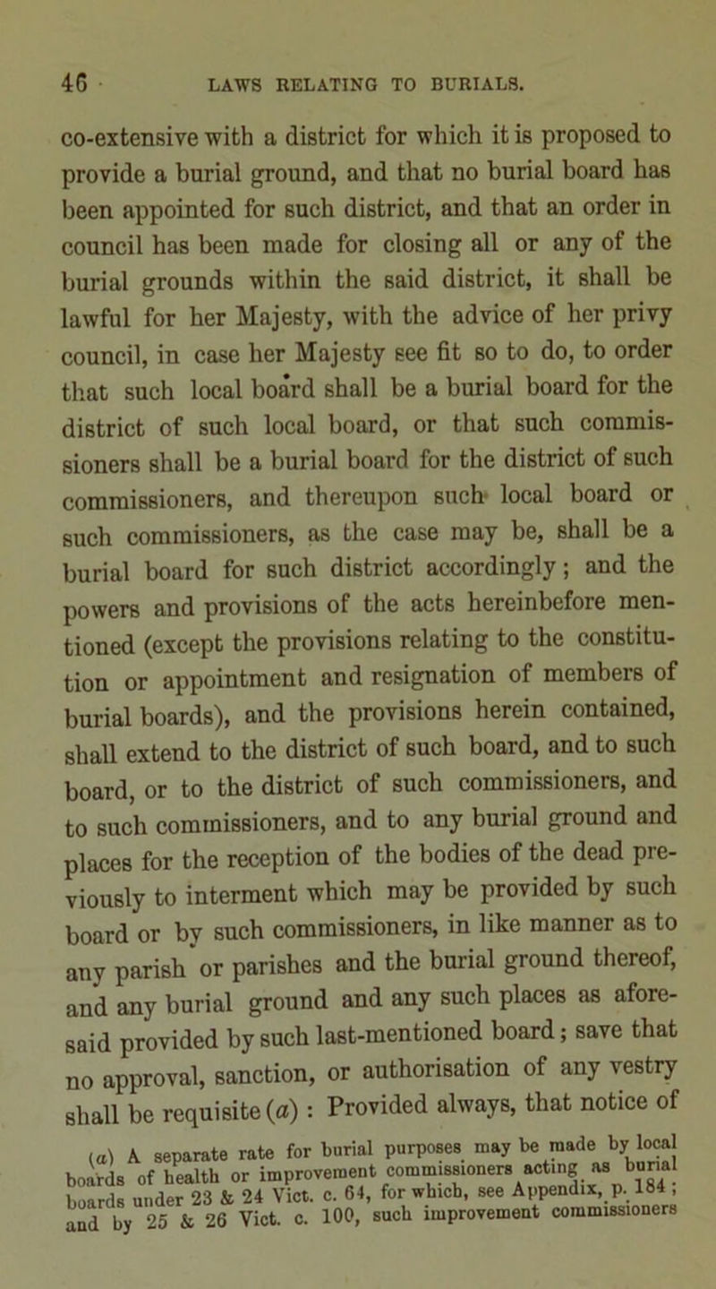 co-extensive with a district for which it is proposed to provide a burial ground, and that no burial board has been appointed for Buch district, and that an order in council has been made for closing all or any of the burial grounds within the said district, it shall be lawful for her Majesty, with the advice of her privy council, in case her Majesty see fit so to do, to order that such local board shall be a burial board for the district of such local board, or that such commis- sioners shall be a burial board for the district of such commissioners, and thereupon such- local board or such commissioners, as the case may be, shall be a burial board for such district accordingly; and the powers and provisions of the acts hereinbefore men- tioned (except the provisions relating to the constitu- tion or appointment and resignation of members of burial boards), and the provisions herein contained, shall extend to the district of such board, and to such board, or to the district of such commissioners, and to such commissioners, and to any burial ground and places for the reception of the bodies of the dead pre- viously to interment which may be provided by such board or by such commissioners, in like manner as to any parish or parishes and the burial ground thereof, and any burial ground and any such places as afore- said provided by such last-mentioned board; save that no approval, sanction, or authorisation of any vestry shall be requisite (a): Provided always, that notice of (a) A separate rate for burn! purposes may be made by local boards of health or improvement commissioners acting as bur.al hoards under 23 & 24 Viet. c. 64, for which, see Appendix p. 184 ,