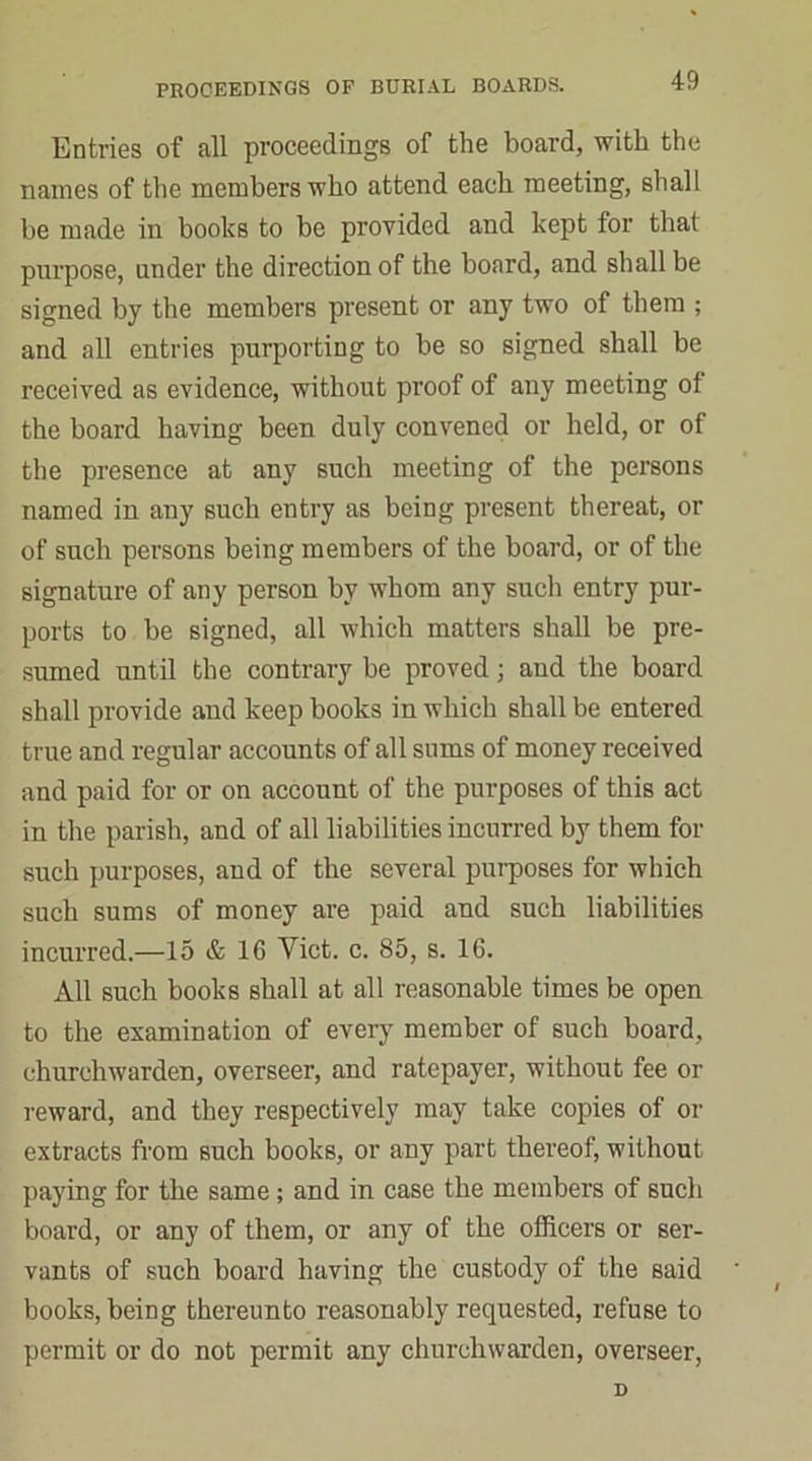 Entries of all proceedings of the board, with the names of the members who attend each meeting, shall be made in books to be provided and kept for that purpose, under the direction of the board, and shall be signed by the members present or any two of them ; and all entries purporting to be so signed shall be received as evidence, without proof of any meeting of the board having been duly convened or held, or of the presence at any such meeting of the persons named in any such entry as being present thereat, or of such persons being members of the board, or of the signature of any person by whom any such entry pur- ports to be signed, all which matters shall be pre- sumed until the contrary be proved; and the board shall provide and keep books in which shall be entered true and regular accounts of all sums of money received and paid for or on account of the purposes of this act in the parish, and of all liabilities incurred by them for such purposes, and of the several purposes for which such sums of money are paid and such liabilities incurred.—15 & 16 Yict. c. 85, s. 16. All such books shall at all reasonable times be open to the examination of every member of such board, churchwarden, overseer, and ratepayer, without fee or reward, and they respectively may take copies of or extracts from such books, or any part thereof, without paying for the same ; and in case the members of such board, or any of them, or any of the officers or ser- vants of such board having the custody of the said books, being thereunto reasonably requested, refuse to permit or do not permit any churchwarden, overseer,