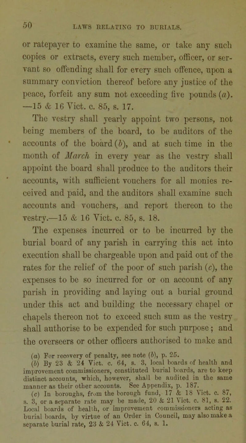 or ratepayer to examine the same, or take any such copies or extracts, every such member, officer, or ser- vant so offending shall for every such offence, upon a summary conviction thereof before any justice of the peace, forfeit any sum not exceeding five pounds (a). —15 & 16 Yict. c. 85, s. 17. The vestry shall yearly appoint two persons, not being members of the board, to be auditors of the accounts of the board (5), and at such time in the month of March in every year as the vestry shall appoint the board shall produce to the auditors their accounts, with sufficient vouchers for all monies re- ceived and paid, and the auditors shall examine such accounts and vouchers, and report thereon to the vestry.—15 & 16 Yict. c. 85, s. 18. The expenses incurred or to be incurred by the burial board of any parish in carrying this act into execution shall be chargeable upon and paid out of the rates for the relief of the poor of such parish (c), the expenses to be so incurred for or on account of any parish in providing and layiug out a burial ground under this act and building the necessary chapel or chapels thereon not to exceed such sum as the vestry shall authorise to be expended for such purpose ; and the overseers or other officers authorised to make and (a) For recovery of penalty, see note (b), p. 25. (b) By 23 & 24 Viet. c. 64, s. 3, local boards of health and improvement commissioners, constituted burial boards, are to keep distinct accounts, which, however, shall be audited in the same manner as their other accounts. See Appendix, p. 187. (c) In boroughs, from the borough fund, 17 & 18 Viet. c. 87, s. 3, or a separate rate may be made, 20 fc 21 Viet. c. 81, s. 22. Local boards of health, or improvement commissioners acting as burial boards, by virtue of an Order in Council, may also make a separate burial rate, 23 & 24 Viet. c. 64, s. 1.