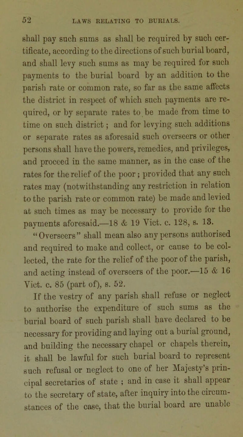 shall pay such suras as shall be required by such cer- tificate, according to the directions of such burial board, and shall levy such sums as may be required for such payments to the burial board by an addition to the parish rate or common rate, so far as the same affects the district in respect of which such payments are re- quired, or by separate rates to be made from time to time on such district; and for levying such additions or separate rates as aforesaid such overseers or other persons shall have the powers, remedies, and privileges, and proceed in the same manner, as in the case of the rates for the relief of the poor; provided that any such rates may (notwithstanding any restriction in relation to the parish rate or common rate) be made and levied at such times as may be necessary to provide for the payments aforesaid.—18 & 19 Yict. c. 128, s. 13. “Overseers” shall mean also any persons authorised and required to make and collect, or cause to be col- lected, the rate for the relief of the poor of the parish, and acting instead of overseers of the poor.—15 & 1C Viet. c. 85 (part of), s. 52. If the vestry of any parish shall refuse or neglect to authorise the expenditure of such sums as the burial board of such parish shall have declared to be necessary for providing and laying out a burial ground, and building the necessary chapel or chapels therein, it shall be lawful for such burial board to represent such refusal or neglect to one of her Majesty’s prin- cipal secretaries of state ; and in case it shall appear to the secretary of state, after inquiry into the circum- stances of the case, that the burial board are unable