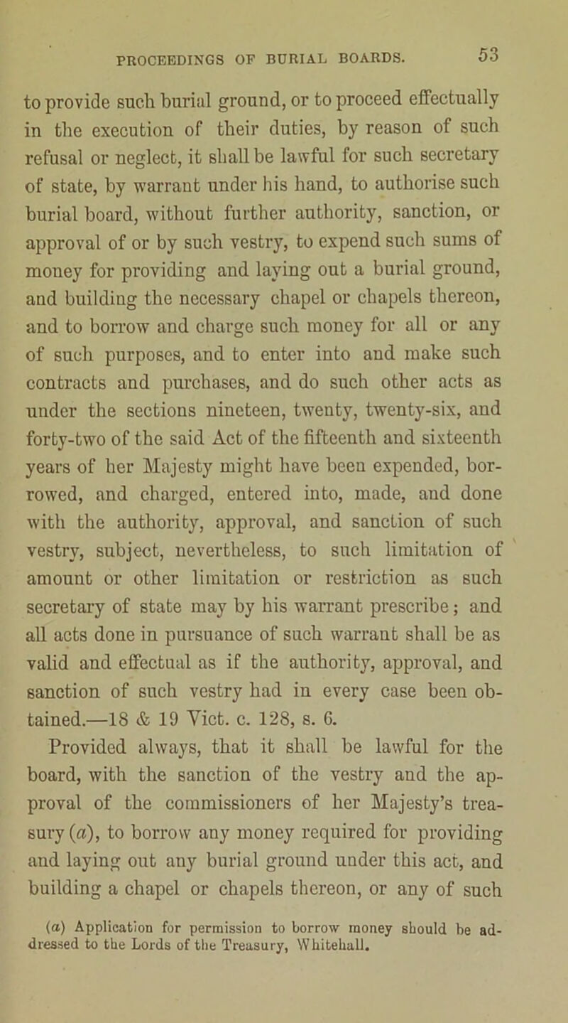 to provide such burial ground, or to proceed effectually in the execution of their duties, by reason of such refusal or neglect, it shall be lawful for such secretary of state, by warrant under his hand, to authorise such burial board, without further authority, sanction, or approval of or by such vestry, to expend such sums of mouey for providing and laying out a burial ground, and building the necessary chapel or chapels thereon, and to borrow and charge such money for all or any of such purposes, and to enter into and make such contracts and purchases, and do such other acts as under the sections nineteen, twenty, twenty-six, and forty-two of the said Act of the fifteenth and sixteenth years of her Majesty might have been expended, bor- rowed, and charged, entered into, made, and done with the authority, approval, and sanction of such vestry, subject, nevertheless, to such limitation of amount or other limitation or restriction as such secretary of state may by his warrant prescribe; and all acts done in pursuance of such warrant shall be as valid and effectual as if the authority, approval, and sanction of such vestry had in every case been ob- tained.—18 & 19 Yict. c. 128, s. 6. Provided always, that it shall be lawful for the board, with the sanction of the vesti’y and the ap- proval of the commissioners of her Majesty’s trea- sury (a), to borrow any money required for providing and laying out any burial ground under this act, and building a chapel or chapels thereon, or any of such (a) Application for permission to borrow money should be ad- dressed to the Lords of the Treasury, Whitehall.