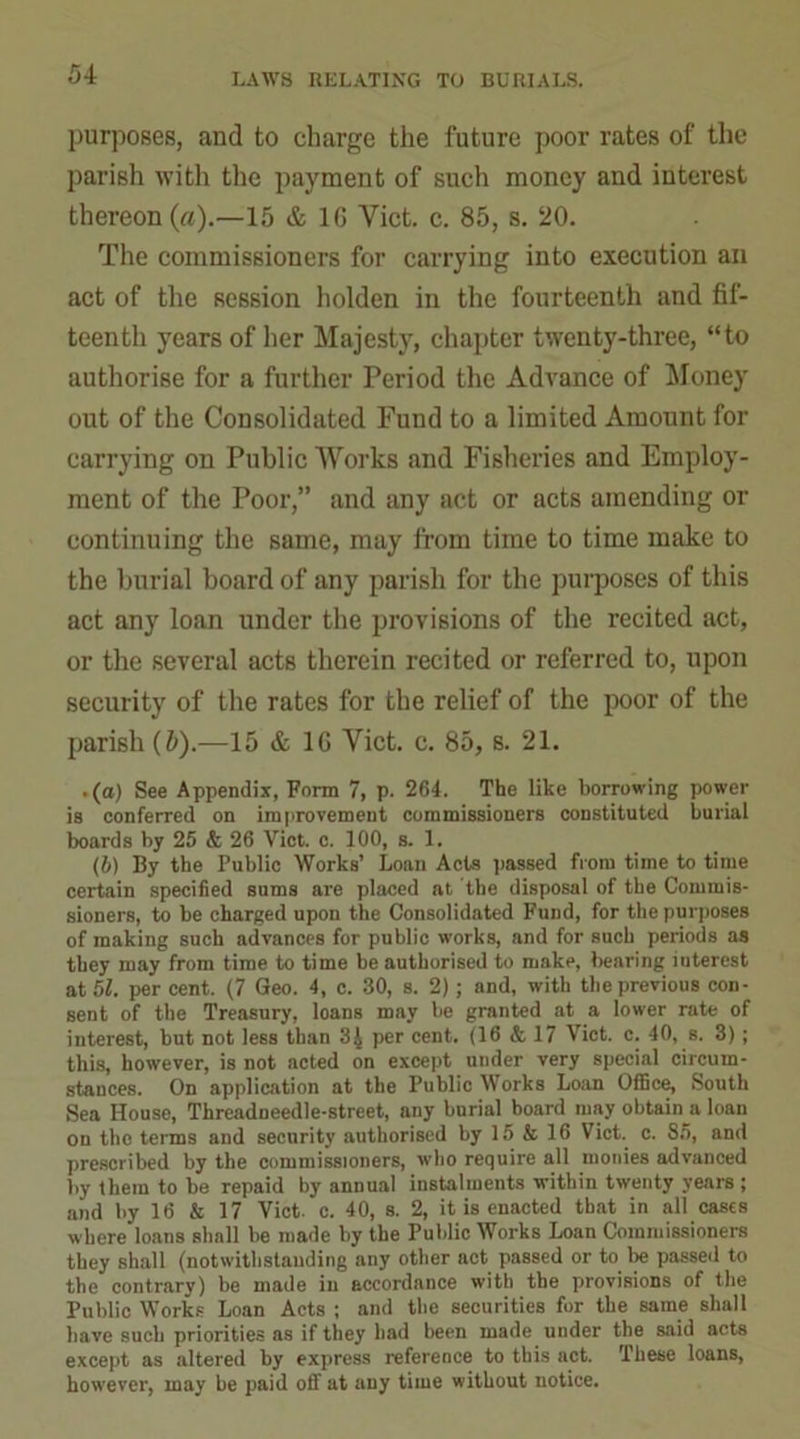 purposes, and to charge the future poor rates of the parish with the payment of such money and interest thereon (a).—15 & 1G Viet. c. 85, s. 20. The commissioners for carrying into execution an act of the session holden in the fourteenth and fif- teenth years of her Majesty, chapter twenty-three, “to authorise for a further Period the Advance of Money out of the Consolidated Fund to a limited Amount for carrying on Public Works and Fisheries and Employ- ment of the Poor,” and any act or acts amending or continuing the same, may from time to time make to the burial board of any parish for the purposes of this act any loan under the provisions of the recited act, or the several acts therein recited or referred to, upon security of the rates for the relief of the poor of the parish (5).—15 & 16 Viet. c. 85, s. 21. .(a) See Appendix, Form 7, p. 264. The like borrowing power is conferred on improvement commissioners constituted burial boards by 25 & 26 Viet. c. 100, s. 1. (b) By the Public Works’ Loan Acts passed from time to time certain specified sums are placed at the disposal of the Commis- sioners, to be charged upon the Consolidated Fund, for the purposes of making such advances for public works, and for such periods as they may from time to time be authorised to make, bearing iuterest at 51. per cent. (7 Geo. 4, c. 30, s. 2); and, with the previous con- sent of the Treasury, loans may be granted at a lower rate of interest, but not less than 3| per cent. (16 &, 17 Viet. c. 40, s. 3); this, however, is not acted on except under very special circum- stances. On application at the Public Works Loan Office, South Sea House, Threadneedle-street, any burial board may obtain s loan on tho terms and security authorised by 15 & 16 Viet. c. 85, and prescribed by the commissioners, who require all monies advanced by them to be repaid by annual instalments within twenty years ; and by 16 & 17 Viet. c. 40, s. 2, it is enacted that in all cases where loans shall be made by the Public Works Loan Commissioners they shall (notwithstanding any other act passed or to be passed to the contrary) be made in accordance with the provisions of the Public Works Loan Acts ; and the securities for the same shall have such priorities as if they had been made under the said acts except as altered by express reference to this act. These loans, however, may be paid off at any time without notice.