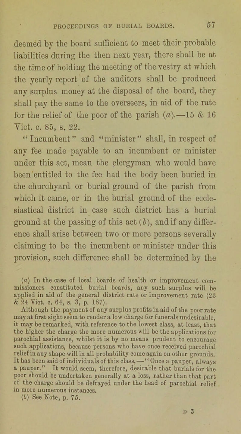 deemed by the board sufficient to meet their probable liabilities during the then next year, there shall be at the time of holding the meeting of the vestry at which the yearly report of the auditors shall be produced any surplus money at the disposal of the board, they shall pay the same to the overseers, in aid of the rate for the relief of the poor of the parish (a).—15 & 16 Yict. c. 85, s. 22. “ Incumbent” and “minister” shall, in respect of any fee made payable to an incumbent or minister under this act, mean the clergyman who would have been entitled to the fee had the body been buried in the churchyard or burial ground of the parish from which it came, or in the burial ground of the eccle- siastical district in case such district has a burial ground at the passing of this act (b), and if any differ- ence shall arise between two or more persons severally claiming to be the incumbent or minister under this provision, such difference shall be determined by the (a) In the ease of local boards of health or improvement com- missioners constituted burial boards, any such surplus will be applied in aid of the general district rate or improvement rate (23 & 24 Viet. c. 64, s. 3, p. 187). Although the payment of any surplus profits in aid of the poor rate may at first sight seem to render a low charge for funerals undesirable, it may be remarked, with reference to the lowest class, at least, that the higher the charge the more numerous will be the applications for parochial assistance, whilst it is by no means prudent to encourage such applications, because persons who have once received parochial relief in any shape will in all probability come again on other grounds. It has been said of individuals of this class, — “ Once a pauper, always a pauper.” It would seem, therefore, desirable that burials for the poor should be undertaken generally at a loss, rather than that part of the charge should be defrayed under the head of parochial relief in more numerous instances. (b) See Note, p. 75.