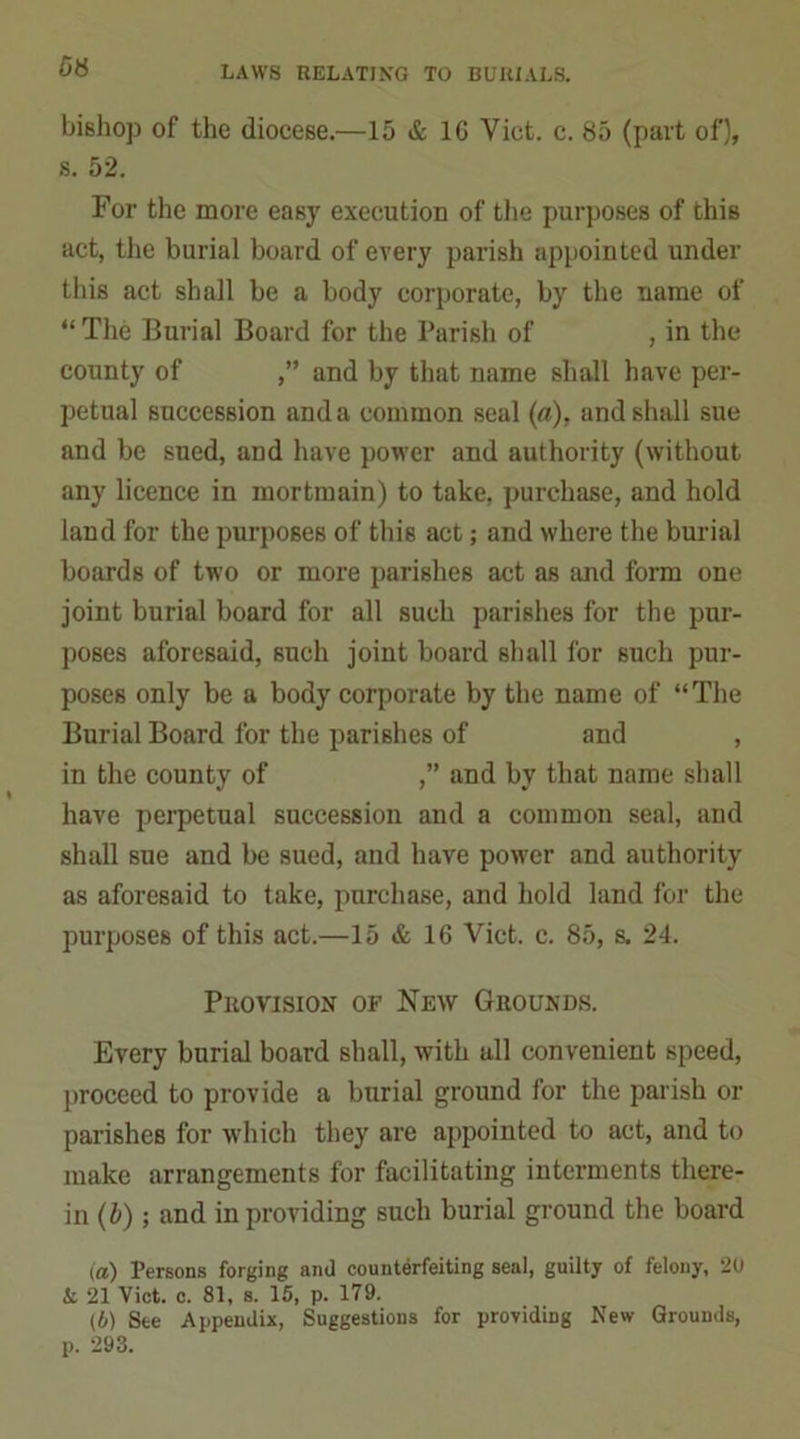 bishop of the diocese.—15 & 1C Viet. c. 85 (part of), s. 52. For the more easy execution of the purposes of this act, the burial board of every parish appointed under this act shall be a body corporate, by the name of “ The Burial Board for the Parish of , in the county of ,” and by that name shall have per- petual succession and a common seal (a), and shall sue and be sued, and have power and authority (without any licence in mortmain) to take, purchase, and hold land for the purposes of this act; and where the burial boards of two or more parishes act as and form one joint burial board for all such parishes for the pur- poses aforesaid, such joint board shall for such pur- poses only be a body corporate by the name of “The Burial Board for the parishes of and , in the county of ,” and by that name shall have perpetual succession and a common seal, and shall sue and be sued, and have power and authority as aforesaid to take, purchase, and hold land for the purposes of this act.—15 & 16 Viet. c. 85, s. 24. Provision of New Grounds. Every burial board shall, with all convenient speed, proceed to provide a burial ground for the parish or parishes for which they are appointed to act, and to make arrangements for facilitating interments there- in (b) ; and in providing such burial ground the board (а) Persons forging and counterfeiting seal, guilty of felony, 20 & 21 Viet. c. 81, s. 15, p. 179. (б) See Appendix, Suggestions for providing New Grounds, p. 293.