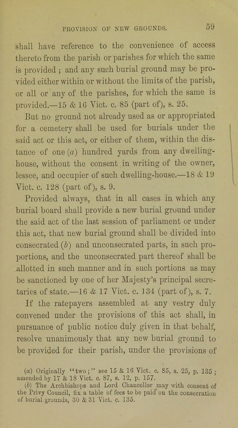 shall have reference to the convenience of access thereto from the parish or parishes for which the same is provided ; and any such burial ground may be pro- vided either within or without the limits of the parish, or all or any of the parishes, for which the same is provided.—15 & 16 Yict. c. 85 (part of), s. 25. But no ground not already used as or appropriated for a cemetery shall be used for burials under the said act or this act, or either of them, within the dis- tance of one (a) hundred yards from any dwelling- house, without the consent in writing of the owner, lessee, and occupier of such dwelling-house.—18 & 19 Viet. c. 128 (part of), s. 9. Provided always, that in all cases in which any burial board shall provide a new burial ground under the said act of the last session of parliament or under this act, that new burial ground shall be divided into consecrated (b) and unconsecrated parts, in such pro- portions, and the unconsecrated part thereof shall be allotted in such manner and in such portions as may be sanctioned by one of her Majesty’s principal secre- taries of state.—16 & 17 Yict. c. 134 (part of), s. 7. If the ratepayers assembled at any vestry duly convened under the provisions of this act shall, in pursuance of public notice duly given in that behalf) resolve unanimously that any new burial ground to be provided for their parish, under the provisions of (a) Originally “two;” see 15 & 16 Viet. c. 85, s. 25, p. 135 ; amended by 17 & 18 Viet. c. 87, s. 12, p. 157. (b) The Archbishops and Lord Chancellor may with consent of the Privy Council, fix a table of fees to be paid' on the consecration of burial grounds, 30 & 31 Viet. c. 135.