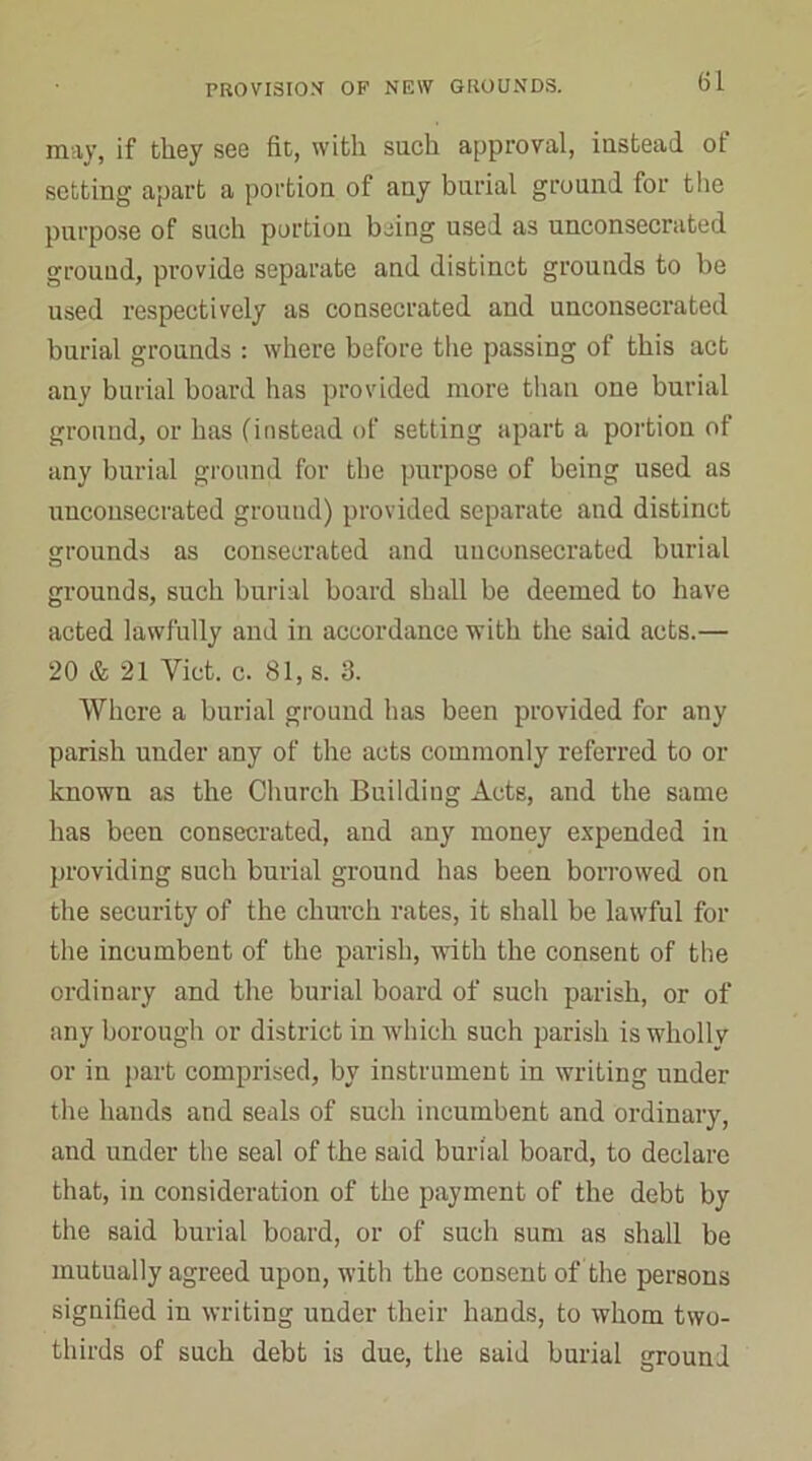 may, if they see fit, with such approval, instead of setting apart a portion of any burial ground for the purpose of such portion being used as unconsecrated ground, provide separate and distinct grounds to be used respectively as consecrated and unconsecrated burial grounds : where before the passing of this act any burial board has provided more than one burial ground, or has (instead of setting apart a portion of any burial ground for the purpose of being used as uncousecrated ground) provided separate and distinct grounds as consecrated and uuconsecrated burial grounds, such burial board shall be deemed to have acted lawfully and in accordance with the said acts.— 20 & 21 Yict. c. 81, s. 3. Where a burial ground has been provided for any parish under any of the acts commonly referred to or known as the Church Building Acts, and the same has been consecrated, and any money expended in providing such burial ground has been borrowed on the security of the church rates, it shall be lawful for the incumbent of the parish, with the consent of the ordinary and the burial board of such parish, or of any borough or district in which such parish is wholly or in part comprised, by instrument in writing under the hands and seals of such incumbent and ordinary, and under the seal of the said burial board, to declare that, in consideration of the payment of the debt by the said burial board, or of such sum as shall be mutually agreed upon, with the consent of the persons signified in writing under their hands, to whom two- thirds of such debt is due, the said burial ground