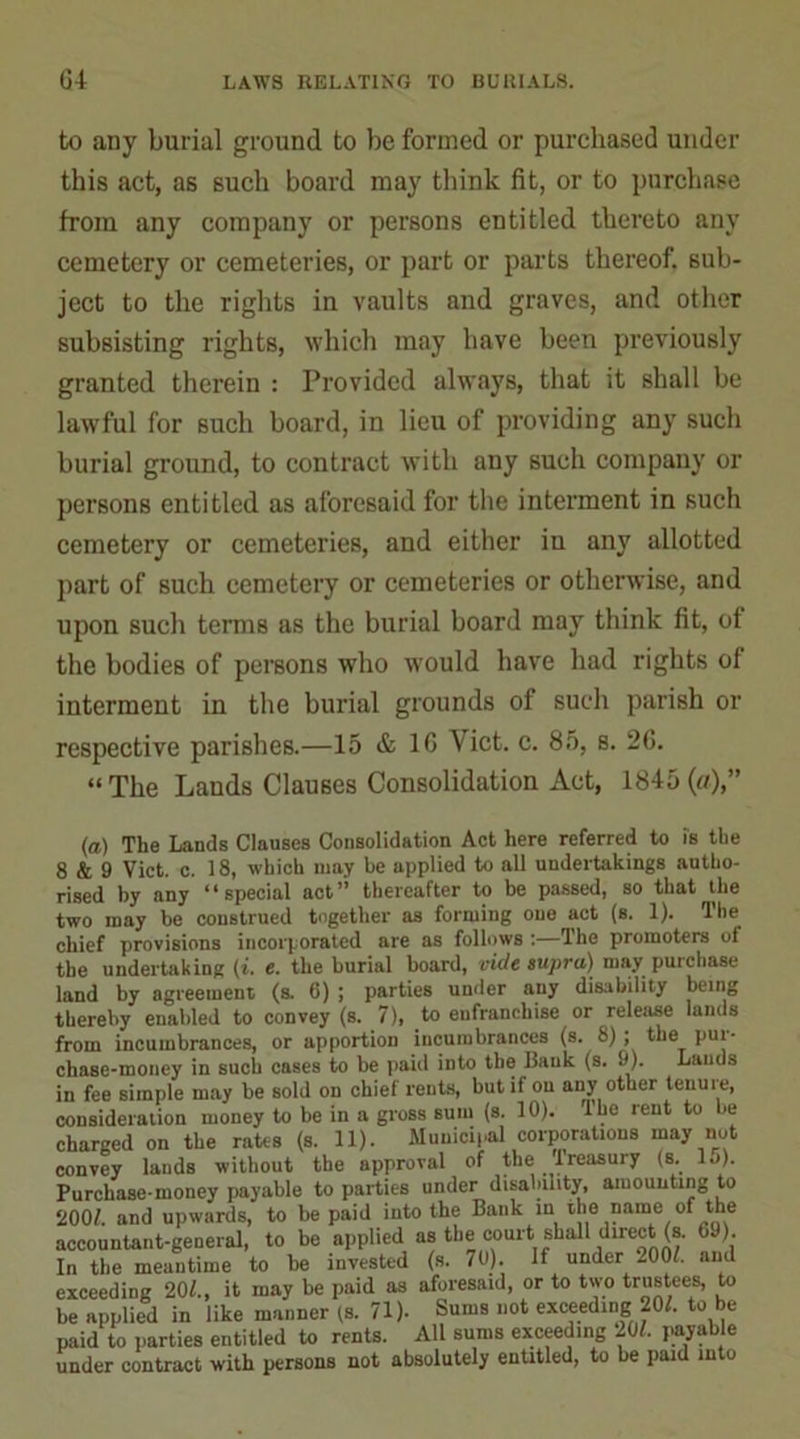 to any burial ground to be formed or purchased under this act, as such board may think fit, or to purchase from any company or persons entitled thereto any cemetery or cemeteries, or part or parts thereof, sub- ject to the rights in vaults and graves, and other subsisting rights, which may have been previously granted therein : Provided always, that it shall be lawful for such board, in lieu of providing any such burial ground, to contract with any such company or persons entitled as aforesaid for the interment in such cemetery or cemeteries, and either in any allotted part of such cemetery or cemeteries or otherwise, and upon such terms as the burial board may think fit, of the bodies of persons who would have had rights of interment in the burial grounds of such parish or respective parishes.—15 & 16 Yict. c. 85, s. 2G. “The Lands Clauses Consolidation Act, 1845(a),” (a) The Lands Clauses Consolidation Act here referred to is the 8 & 9 Viet. c. 18, which may he applied to all undertakings autho- rised by any “special act” thereafter to be passed, so that the two may be construed together as forming one act (s. 1). The chief provisions incorporated are as follows :—The promoters of the undertaking (i. c. the burial board, vide supra) may puichase land by agreement (s. 6) ; parties under any disability being thereby enabled to convey (s. 7), to enfranchise or release lands from incumbrances, or apportion incumbrances (s. 8); the pui- chase-money in such cases to be paid into the Bank (s. 9). Lands in fee simple may be sold on chief rents, but if on any other tenure, consideration money to be in a gross sum (s. 10). lhe rent to be charged on the rates (s. 11). Municipal corporations may not convey lands without the approval of the treasury (s. lo). Purchase-money payable to parties under disability, amounting to 2001. and upwards, to be paid into the Bank in the name of the accountant-general, to be applied as the court shall direct (s. 69) In the meantime to be invested (s. 70). If under 2001. and exceeding 201., it may be paid as aforesaid, or to two trustees, to be applied in like manner (s. 71). Sums not exceeding 201. to be paid to parties entitled to rents. All sums exceeding 201. payable under contract with persons not absolutely entitled, to be paid into