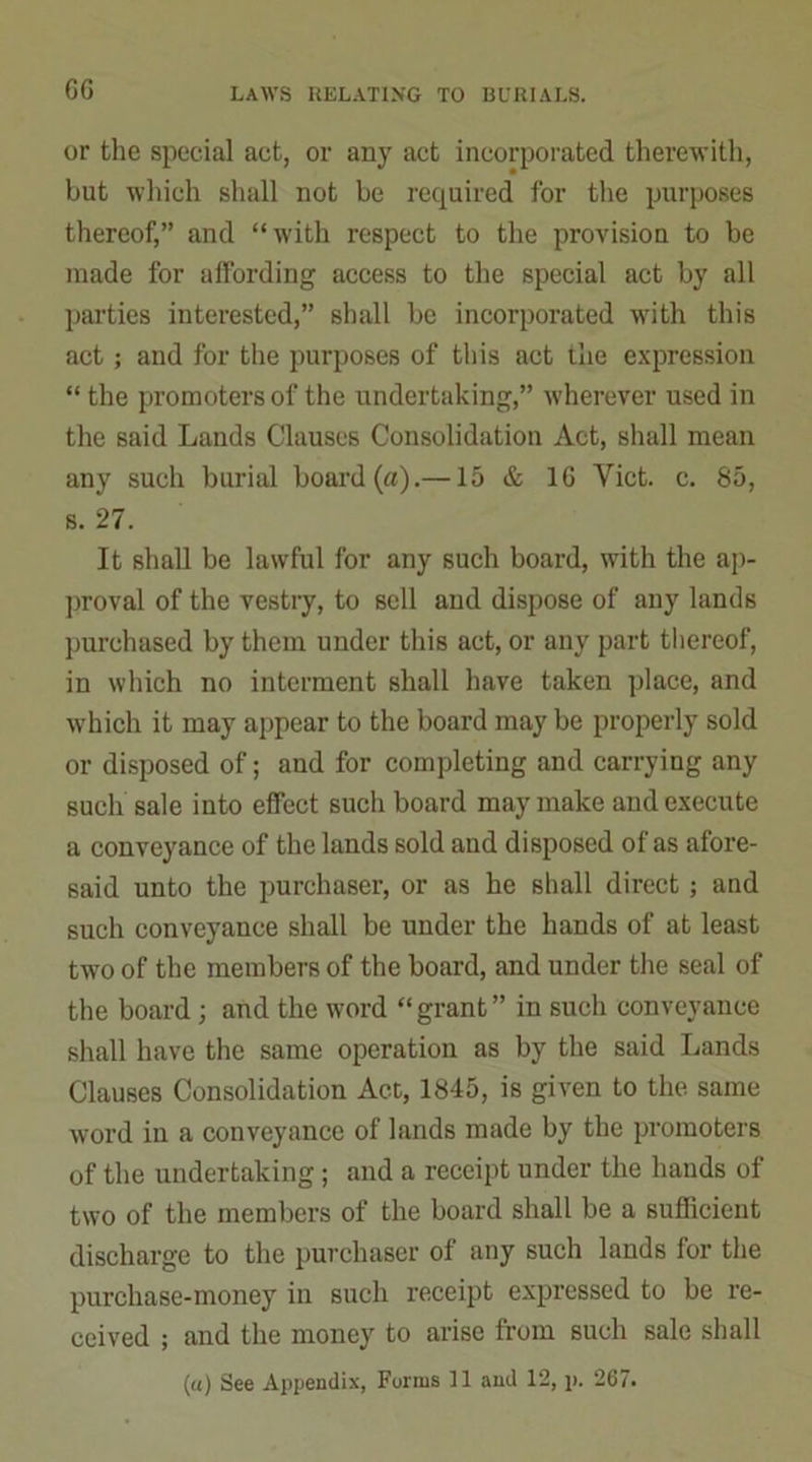 GG or the special act, or any act incorporated therewith, but which shall not be required for the purposes thereof,” and “with respect to the provision to be made for affording access to the special act by all parties interested,” shall be incorporated with this act ; and for the purposes of this act the expression “ the promoters of the undertaking,” wherever used in the said Lands Clauses Consolidation Act, shall mean any such burial board (a).—15 & 1G Viet. c. 85, s. 27. It shall be lawful for any such board, with the ap- proval of the vestry, to sell and dispose of any lands purchased by them under this act, or any part thereof, in which no interment shall have taken place, and which it may appear to the board may be properly sold or disposed of; and for completing and carrying any such sale into effect such board may make and execute a conveyance of the lands sold and disposed of as afore- said unto the purchaser, or as he shall direct ; and such conveyance shall be under the hands of at least two of the members of the board, and under the seal of the board; and the word “grant” in such conveyance shall have the same operation as by the said Lands Clauses Consolidation Act, 1845, is given to the same word in a conveyance of lands made by the promoters of the undertaking; and a receipt under the hands of two of the members of the board shall be a sufficient discharge to the purchaser of any such lands for the purchase-money in such receipt expressed to be re- ceived ; and the money to arise from such sale shall