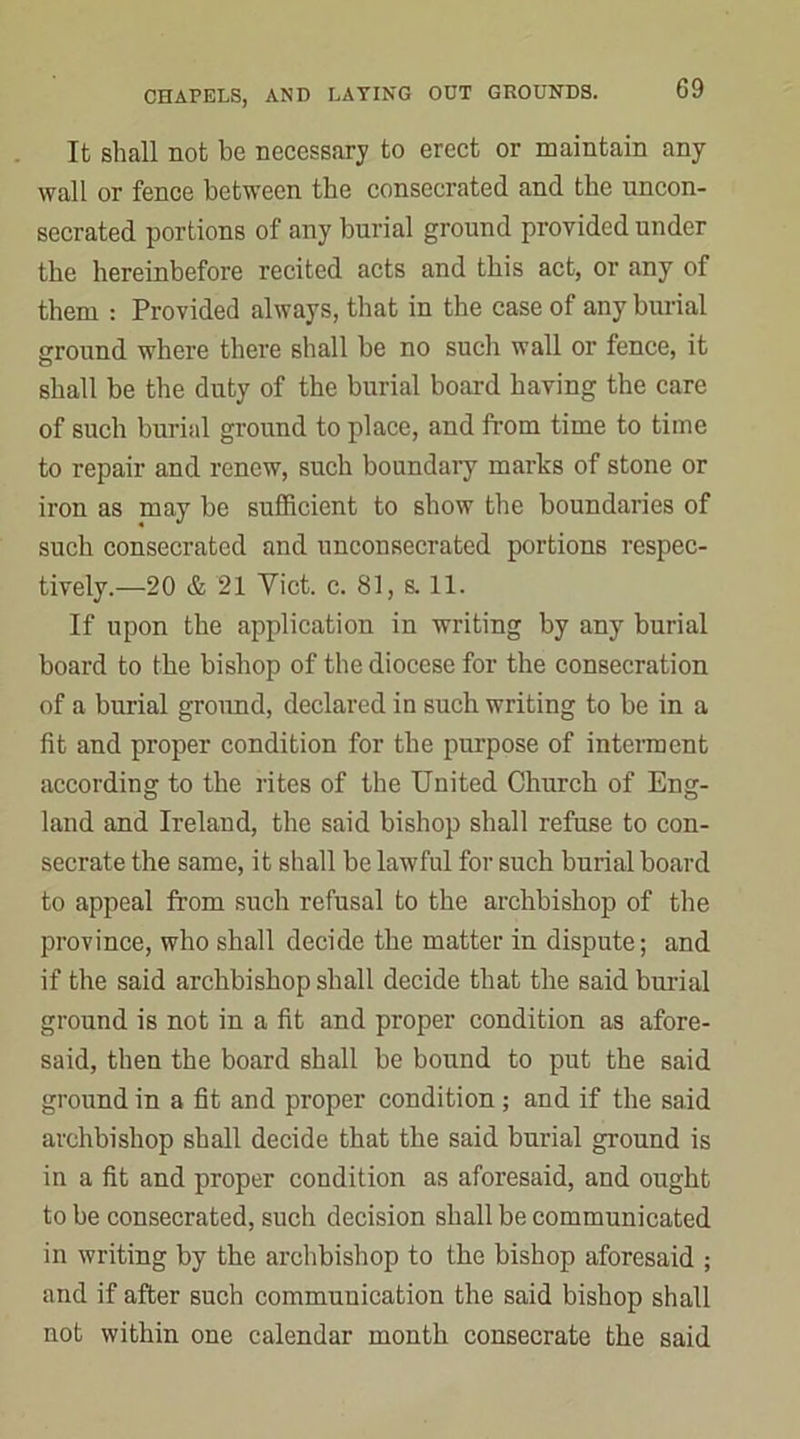 It shall not be necessary to erect or maintain any wall or fence between the consecrated and the uncon- secrated portions of any burial ground provided under the hereinbefore recited acts and this act, or any of them : Provided always, that in the case of any burial ground where there shall be no such wall or fence, it shall be the duty of the burial board having the care of such burial ground to place, and from time to time to repair and renew, such boundary marks of stone or iron as may be sufficient to show the boundaries of such consecrated and unconsecrated portions respec- tively.—20 & 21 Yict. c. 81, s. 11. If upon the application in writing by any burial board to the bishop of the diocese for the consecration of a burial ground, declared in such writing to be in a fit and proper condition for the purpose of interment according to the rites of the United Church of Eng- land and Ireland, the said bishop shall refuse to con- secrate the same, it shall be lawful for such burial board to appeal from such refusal to the archbishop of the province, who shall decide the matter in dispute; and if the said archbishop shall decide that the said burial ground is not in a fit and proper condition as afore- said, then the board shall be bound to put the said ground in a fit and proper condition; and if the said archbishop shall decide that the said burial ground is in a fit and proper condition as aforesaid, and ought to be consecrated, such decision shall be communicated in writing by the archbishop to the bishop aforesaid ; and if after such communication the said bishop shall not within one calendar month consecrate the said