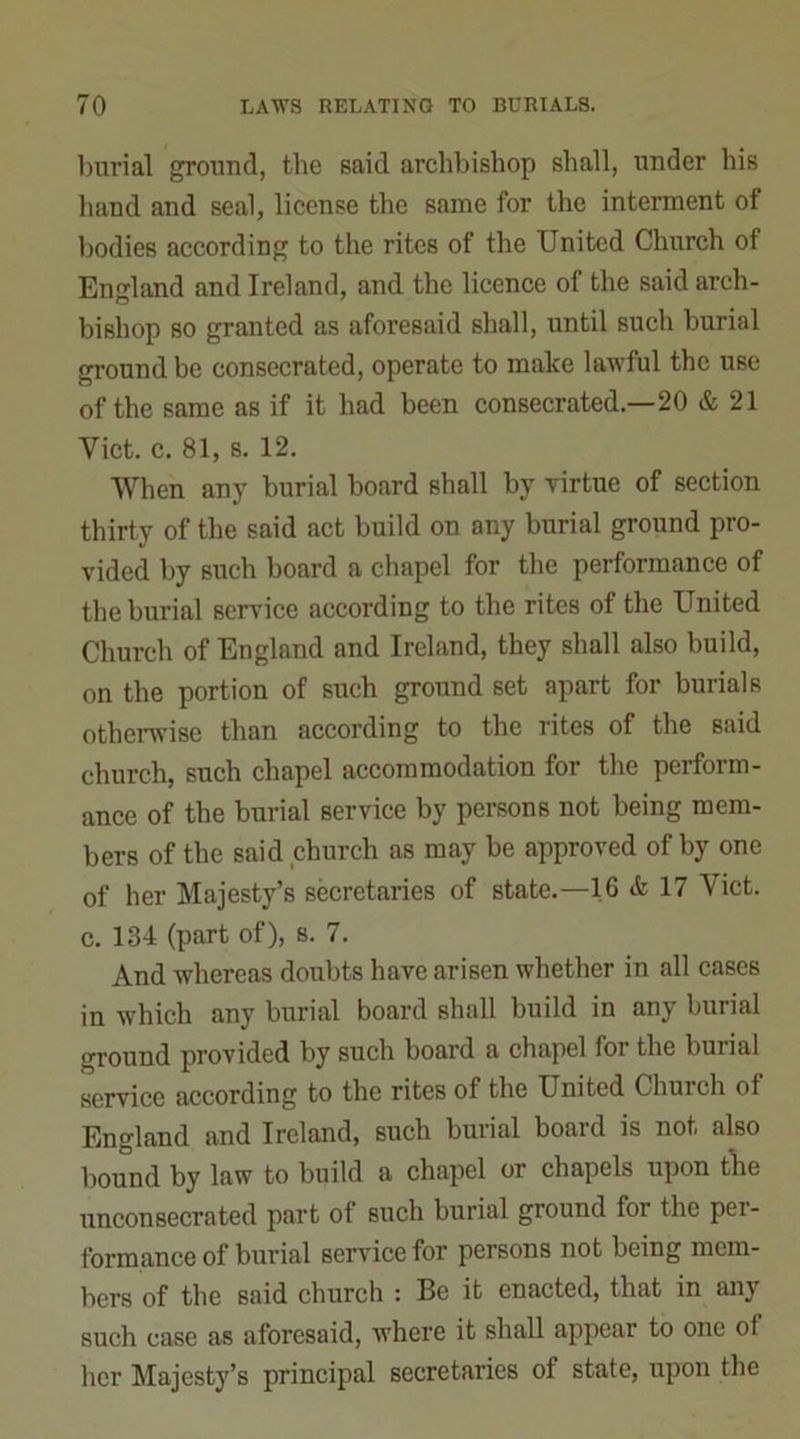 burial ground, the said archbishop shall, under his hand and seal, license the same for the interment of bodies according to the rites of the United Church of England and Ireland, and the licence of the said arch- bishop so granted as aforesaid shall, until such burial ground be consecrated, operate to make lawful the use of the same as if it had been consecrated.—20 & 21 Yict. c. 81, s. 12. When any burial board shall by virtue of section thirty of the said act build on any burial ground pro- vided by such board a chapel for the performance of the burial service according to the rites of the United Church of England and Ireland, they shall also build, on the portion of such ground set apart for burials otherwise than according to the rites of the said church, such chapel accommodation for the perform- ance of the burial service by persons not being mem- bers of the said church as may be approved of by one of her Majesty’s secretaries of state.—16 <fc 17 Viet, c. 134 (part of), s. 7. And whereas doubts have arisen whether in all cases in which any burial board shall build in any burial ground provided by such board a chapel for the buiial service according to the rites of the United Chuich of England and Ireland, such burial board is not also bound by law to build a chapel or chapels upon the unconsecrated part of 6uch burial ground for the per- formance of burial service for persons not being mem- bers of the said church : Be it enacted, that in anj such case as aforesaid, where it shall appear to one of her Majesty’s principal secretaries of state, upon the