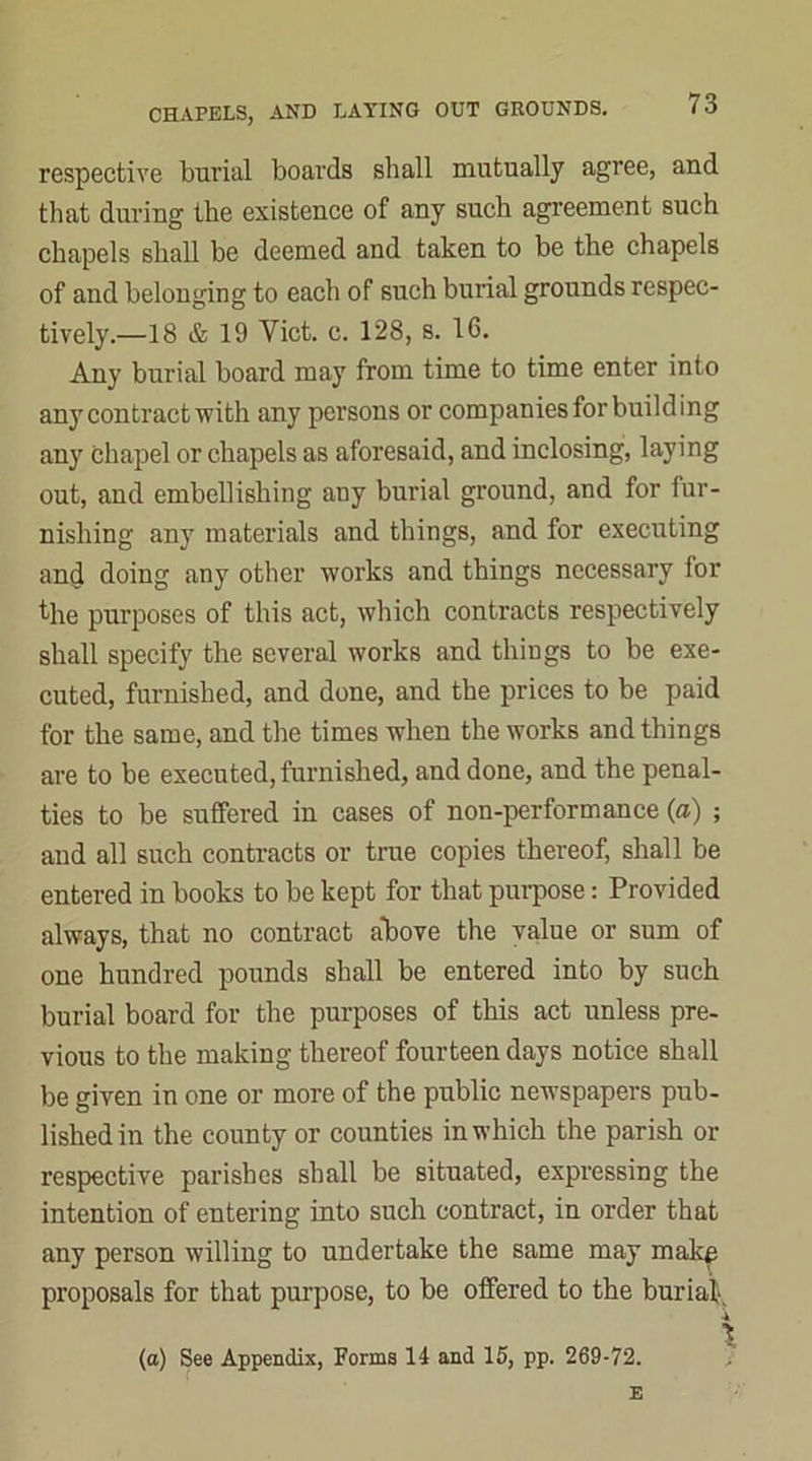 respective burial boards shall mutually agree, and that during the existence of any such agreement such chapels shall be deemed and taken to be the chapels of and belonging to each of such burial grounds respec- tively.—18 & 19 Viet. c. 128, s. 16. Any burial board may from time to time enter into any contract with any persons or companies for building any chapel or chapels as aforesaid, and inclosing, laying out, and embellishing any burial ground, and for fur- nishing any materials and things, and for executing and doing any other works and things necessary for the purposes of this act, which contracts respectively shall specify the several works and things to be exe- cuted, furnished, and done, and the prices to be paid for the same, and the times when the works and things are to be executed, furnished, and done, and the penal- ties to be suffered in cases of non-performance (a) ; and all such contracts or true copies thereof, shall be entered in books to be kept for that purpose: Provided always, that no contract above the value or sum of one hundred pounds shall be entered into by such burial board for the purposes of this act unless pre- vious to the making thereof fourteen days notice shall be given in one or more of the public newspapers pub- lished in the county or counties in which the parish or respective parishes shall be situated, expressing the intention of entering into such contract, in order that any person willing to undertake the same may make proposals for that purpose, to be offered to the burial. (a) See Appendix, Forms 14 and 15, pp. 269-72. ■ ***-'