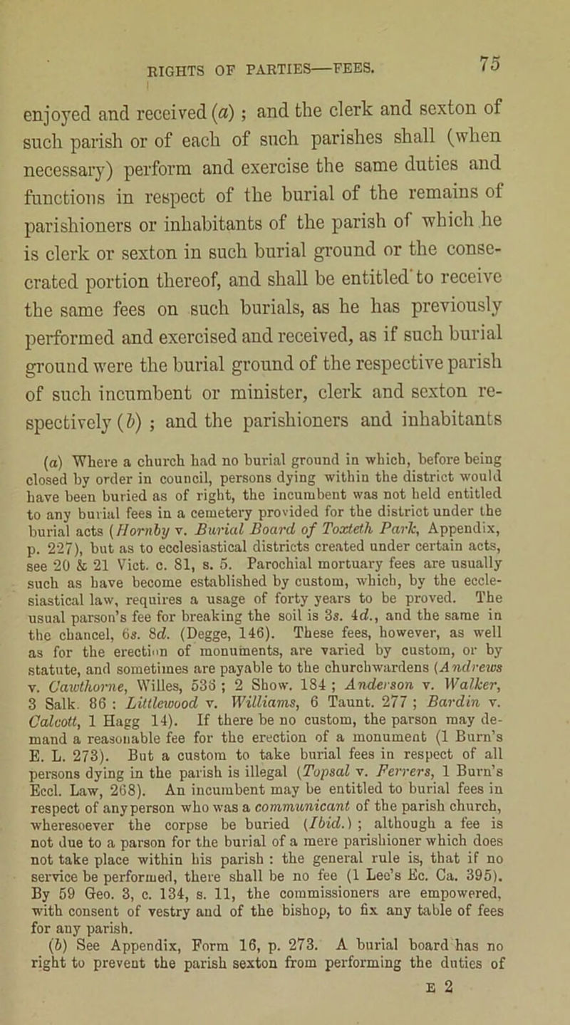 enjoyed and received (fl); and the clerk and sexton of such parish or of each of such parishes shall (when necessary) perform and exercise the same duties and functions in respect of the burial of the remains of parishioners or inhabitants of the parish of which he is clerk or sexton in such burial ground or the conse- crated portion thereof, and shall be entitled' to receive the same fees on such burials, as he has previously performed and exercised and received, as if such burial ground were the burial ground of the respective parish of such incumbent or minister, clerk and sexton re- spectively (5) ; and the parishioners and inhabitants (а) Where a church had no burial ground in which, before being closed by order in council, persons dying within the district would have been buried as of right, the incumbent was not held entitled to any burial fees in a cemetery provided for the district under the burial acts (Hornby v. Burial Board of Toxteth Park, Appendix, p. 227), but as to ecclesiastical districts created under certain acts, see 20 & 21 Viet. c. 81, s. 5. Parochial mortuary fees are usually such as have become established by custom, which, by the eccle- siastical law, requires a usage of forty years to be proved. The usual parson’s fee for breaking the soil is 3s. id., and the same in the chancel, 6s. 8d. (Degge, 146). These fees, however, as well as for the erection of monuments, are varied by custom, or by statute, and sometimes are payable to the churchwardens (Andrews v. Cawtliorne, Willes, 536 ; 2 Show. 184 ; Anderson v. Walker, 3 Salk. 86 : Littlewood v. Williams, 6 Taunt. 277 ; Bardin v. Calcott, 1 Hagg 14). If there be no custom, the parson may de- mand a reasonable fee for the erection of a monument (1 Burn’s E. L. 273). But a custom to take burial fees in respect of all persons dying in the parish is illegal (Topsal v. Ferrers, 1 Burn’s Eccl. Law, 268). An incumbent may be entitled to burial fees in respect of anyperson who was a communicant of the parish church, wheresoever the corpse be buried (Ibid.) ; although a fee is not due to a parson for the burial of a mere parishioner which does not take place within his parish : the general rule is, that if no service be performed, there shall be no fee (1 Leo’s Ec. Ca. 395). By 59 Geo. 3, c. 134, s. 11, the commissioners are empowered, with consent of vestry and of the bishop, to fix any table of fees for any parish. (б) See Appendix, Form 16, p. 273. A burial board has no right to prevent the parish sexton from performing the duties of