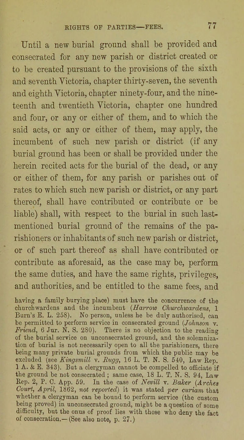 Until a new burial ground shall be provided and consecrated for any new parish or district created or to be created pursuant to the provisions of the sixth and seventh Victoria, chapter thirty-seven, the seventh and eighth Victoria, chapter ninety-four, and the nine- teenth and twentieth Victoria, chapter one hundred and four, or any or either of them, and to which the said acts, or any or either of them, may apply, the incumbent of such new parish or district (if any burial ground has been or shall be provided under the herein recited acts for the burial of the dead, or any or either of them, for any parish or parishes out of rates to which such new parish or district, or any part thereof, shall have contributed or contribute or be liable) shall, with respect to the burial in such last- mentioned burial ground of the remains of the pa- rishioners or inhabitants of such new parish or district, or of such part thereof as shall have contributed or contribute as aforesaid, as the case may be, perform the same duties, and have the same rights, privileges, and authorities, and be entitled to the same fees, and having a family burying place) must have the concurrence of the churchwardens and the incumbent (Harrow Churchwardens, 1 Burn’s E. L. 258). No person, unless he be duly authorised, can be permitted to perform service in consecrated ground (Johnson v. Friend, 6 Jur. N. S. 280). There is no objection to the reading of the burial service on unconsecrated ground, and the solemniza- tion of burial is not necessarily open to all the parishioners, there being many private burial grounds from which the public may be excluded (see Kingsmill v. Rugg, 16 L. T. N. S. 540, Law Rep. 1 A. & E. 343). But a clergyman cannot be compelled to officiate if the ground be not consecrated ; same case, 18 L. T. N. S. 94, Law Rep. 2, P. C. App. 59. In the case of Nevill v. Baker (Arches Court, April, 1862, not reported) it was stated per curiam that whether a clergyman can be bound to perform service (the custom being proved) in unconsecrated ground, might be a question of some difficulty, but the onus of proof lies with those who deny the fact of consecration.—(See also note, p. 27.)