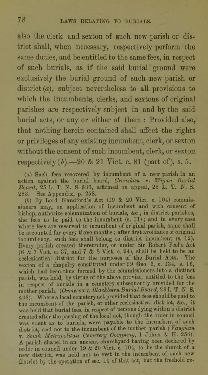 also the clerk and sexton of such new parish or dis- trict shall, when necessary, respectively perform the same duties, and be entitled to the same fees, in respect of such burials, as if the said burial ground were exclusively the burial ground of such new parish or district (a), subject nevertheless to all provisions to which the incumbents, clerks, and sextons of original parishes are respectively subject in and by the said burial acts, or any or either of them : Provided also, that nothing herein contained shall affect the rights or privileges of any existing incumbent, clerk, or sexton without the consent of such incumbent, clerk, or sexton respectively (b).—20 & 21 Viet. c. 81 (part of), s. 5. (a) Such fees recovered by incumbent of a new parish in an action against the burial board, Cronshaw v. Wigan Burial Board, 25 L. T. N. S. 536, affirmed on appeal, 28 L. T. N. S. 283. See Appendix, p. 258. (b) By Lord Blandford’s Act (19 & 20 Viet. c. 104) commis- sioners may, on application of incumbent and with consent of bishop, authorize solemnization of burials, &c , in district parishes, the fees to be paid to the incumbent (s. 11); and in every case where fees are reserved to incumbent of original parish, same shall be accounted for every three months ; after first avoidance of original incumbency, such fees shall belong to district incumbent (s. 12). Every parish created thereunder, or under Sir Robert Peel’s Act (6 & 7 Viet. c. 37, and 7 & 8 Viet. c. 94), shall be held to be an ecclesiastical district for the purposes of the Bunal Acts. The sexton of a chapelry constituted under 59 Geo. 3, c. 134, s. 16, which had been thus formed by the commissioners into a distinct parish, was held, by virtue of the above proviso, entitled to the fees in respect of burials in a cemetery subsequently provided for the mother parish. (Ormerodx. Blackburn Burial Board, 28 L. T. N. 8. 438). Where a local cemetery act provided that fees should be paid to the incumbent of the parish, or other ecclesiastical district, &c., it was held that burial fees, in respect of persons dying within a district created after the passiug of the local act, though the order in council was silent as to burials, were payable to the incumbent of such district, and not to the incumbent of the mother parish ( Vaughan v. South Metropolitan Cemetery Company, 1 Johns. & H. 256). A parish chapel in an ancient churchyard having been declared by order in council under 19 & 20 Viet. c. 104, to be the church of a new district, was held not to vest in the incumbent of such new district by the operation of sec. 10 of that act, but the freehold re-