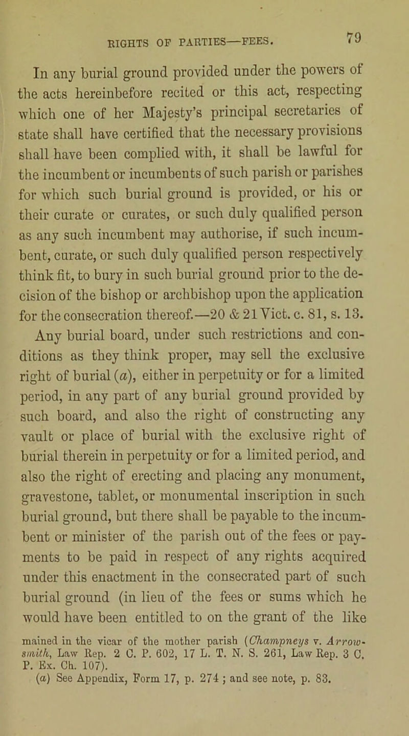 In any burial ground provided under the powers ot the acts hereinbefore recited or this act, respecting which one of her Majesty’s principal secretaries of state shall have certified that the necessary provisions shall have been complied with, it shall be lawful for the incumbent or incumbents of such parish or parishes for which such burial ground is provided, or his or their curate or curates, or such duly qualified person as any such incumbent may authorise, if such incum- bent, curate, or such duly qualified person respectively think fit, to bury in such burial ground prior to the de- cision of the bishop or archbishop upon the application for the consecration thereof.—20 & 21 Viet. c. 81, s. 13. Any burial board, under such restrictions and con- ditions as they think proper, may sell the exclusive right of burial (a), either in perpetuity or for a limited period, in any part of any burial ground provided by such board, and also the right of constructing any vault or place of burial with the exclusive right of burial therein in perpetuity or for a limited period, and also the right of erecting and placing any monument, gravestone, tablet, or monumental inscription in such burial ground, but there shall be payable to the incum- bent or minister of the parish out of the fees or pay- ments to be paid in respect of any rights acquired under this enactment in the consecrated part of such burial ground (in lieu of the fees or sums which he would have been entitled to on the grant of the like mained in the vicar of the mother parish (Champneys v. Arroxu- smith, Law Rep. 2 0. P. 602, 17 L. T. N. S. 261, Law Rep. 3 C. P. Ex. Ch. 107). (a) See Appendix, Form 17, p. 274 ; and see note, p. 83.