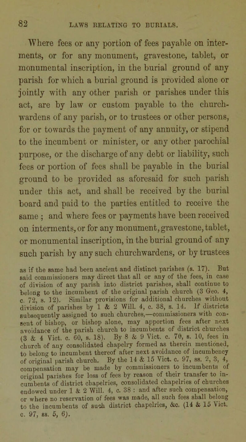 Where fees or any portion of fees payable on inter- ments, or for any monument, gravestone, tablet, or monumental inscription, in the burial ground of any parish for which a burial ground is provided alone or jointly with any other parish or parishes under this act, are by law or custom payable to the church- wardens of any parish, or to trustees or other persons, for or towards the payment of any annuity, or stipend to the incumbent or minister, or any other parochial purpose, or the discharge of any debt or liability, such fees or portion of fees shall be payable in the burial ground to be provided as aforesaid for such parish under this act, and shall be received by the burial board and paid to the parties entitled to receive the same ; and where fees or payments have been received on interments, or for any monument, gravestone, tablet, or monumental inscription, in the burial ground of any such parish by any such churchwardens, or by trustees as if the same had been ancient and distinct parishes (s. 17). But Baid commissioners may direct that all or any of the fees, in case of division of any parish into district parishes, shall continue to belong to the incumbent of the original parish church (3 Geo. 4, c. 72, s. 12). Similar provisions for additional churches without division of parishes by 1 & 2 Will. 4, c. 38, s. 14. If districts subsequently assigned to such churches,—commissioners with con- sent of bishop, or bishop alone, may apportion fees after next avoidance of the parish church to incumbents of district chinches (3 & 4 Viet. c. 60, s. 18). By 8 & 9 Viet. c. 70, s. 10, fees in church of any consolidated chapelry formed as therein mentioned, to belong to incumbent thereof after next avoidance of incumbency of original parish church. By the 14 & 15 Viet. c. 97, ss. 2, 3, 4, compensation may be made by commissioners to incumbents of original parishes for loss of fees by reason of their transfer to in- cumbents of district cbapelries, consolidated chapelries of churches endowed under 1 & 2 Will. 4, c. 38 : and after such compensation, or where no reservation of fees was made, all such fees shall belong to the incumbents of such district chapelries, &c. (14 & 15 Viet, c. 97, ss. 5, 6).