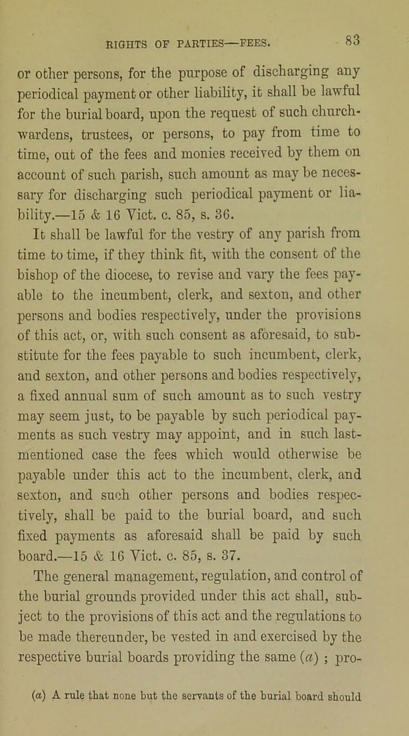 or other persons, for the purpose of discharging any periodical payment or other liability, it shall be lawful for the burial board, upon the request of such church- wardens, trustees, or persons, to pay from time to time, out of the fees and monies received by them on account of such parish, such amount as may be neces- sary for discharging such periodical payment or lia- bility.—15 & 16 Yict. c. 85, s. 36. It shall be lawful for the vestry of any parish from time to time, if they think fit, with the consent of the bishop of the diocese, to revise and vary the fees pay- able to the incumbent, clerk, and sexton, and other persons and bodies respectively, under the provisions of this act, or, with such consent as aforesaid, to sub- stitute for the fees payable to such incumbent, clerk, and sexton, and other persons and bodies respectively, a fixed annual sum of such amount as to such vestry may seem just, to be payable by such periodical pay- ments as such vestry may appoint, and in such last- mentioned case the fees which would otherwise be payable under this act to the incumbent, clerk, and sexton, and such other persons and bodies respec- tively, shall be paid to the burial board, and such fixed payments as aforesaid shall be paid by such board.—15 & 16 Yict. c. 85, s. 37. The general management, regulation, and control of the burial grounds provided under this act shall, sub- ject to the provisions of this act and the regulations to be made thereunder, be vested in and exercised by the respective burial boards providing the same (a) ; pro- (a) A rule that none but the servants of the burial board should