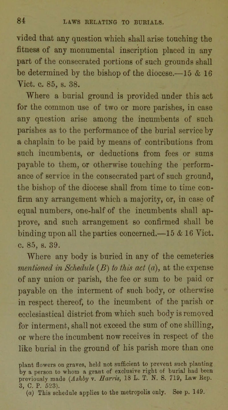 vided that any question which shall arise touching the fitness of any monumental inscription placed in any part of the consecrated portions of such grounds shall be determined by the bishop of the diocese.—15 & 16 Viet. c. 85, s. 38. Where a burial ground is provided under this act for the common use of two or more parishes, in case any question arise among the incumbents of such parishes as to the performance of the burial service by a chaplain to be paid by means of contributions from such incumbents, or deductions from fees or sums payable to them, or otherwise touching the perform- ance of service in the consecrated part of such ground, the bishop of the diocese shall from time to time con- firm any arrangement which a majority, or, in case of equal numbers, one-half of the incumbents shall ap- prove, and such arrangement so confirmed shall be binding upon all the parties concerned.—15 & 16 Viet, c. 85, s. 39. Where any body is buried in any of the cemeteries mentioned in Schedule (B) to this act (a), at the expense of any union or parish, the fee or sum to be paid or payable on the interment of such body, or otherwise in respect thereof, to the incumbent of the parish or ecclesiastical district from which such body is removed for interment, shall not exceed the sum of one shilling, or where the incumbent now receives in respect of the like burial in the ground of his parish more than one plant flowers on graves, held not sufficient to prevent such planting by a person to whom a grant of exclusive right of burial had been previously made (Ashby v. Harris, 18 L. T. N. S. 719, Law Rep. 3, C. P. 523). (a) This schedule applies to the metropolis only. See p. 149.
