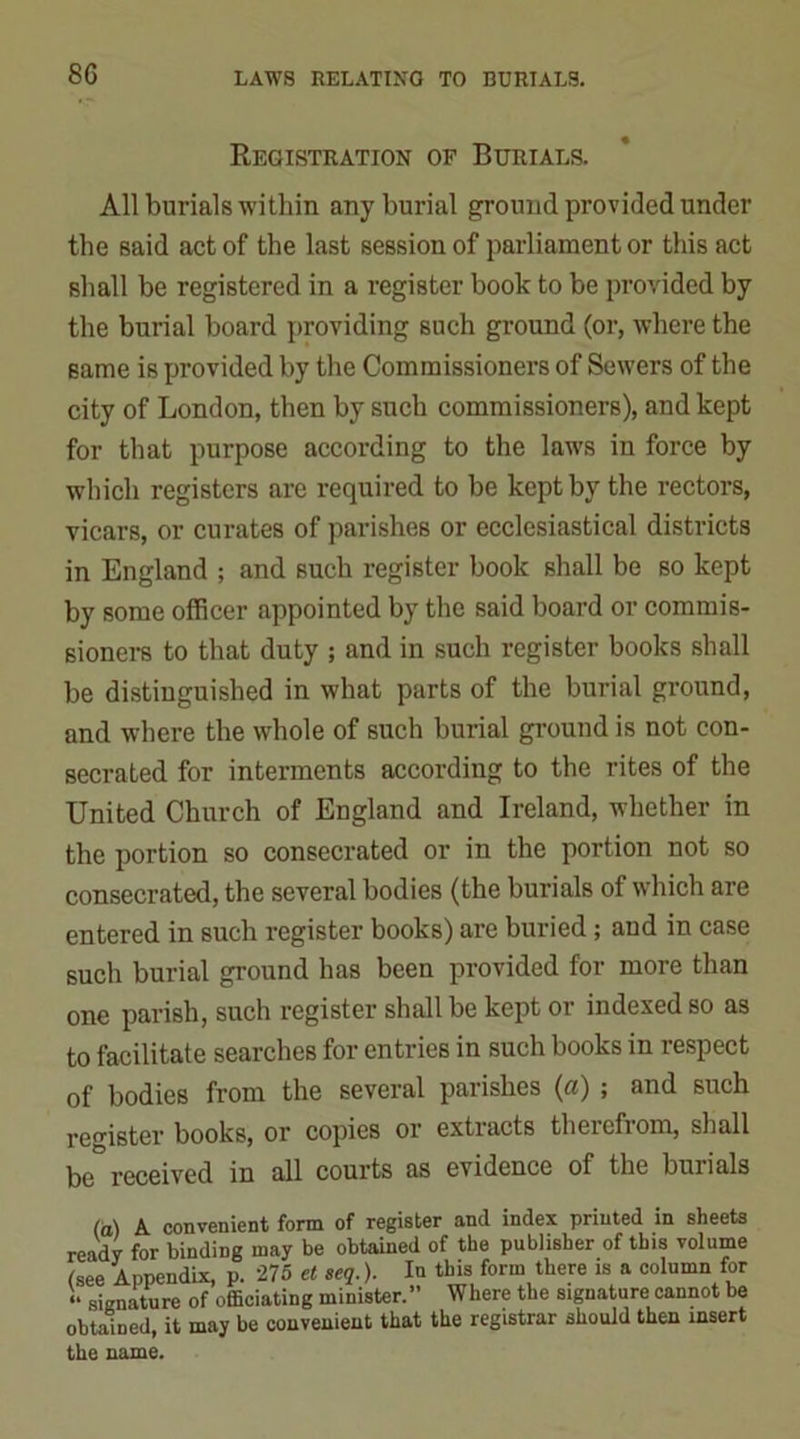 8G Registration of Burials. All burials within any burial ground provided under the said act of the last session of parliament or this act shall be registered in a register book to be provided by the burial board providing such ground (or, where the same is provided by the Commissioners of Sewers of the city of London, then by such commissioners), and kept for that purpose according to the laws in force by which registers are required to be kept by the rectors, vicars, or curates of parishes or ecclesiastical districts in England ; and such register book shall be so kept by some officer appointed by the said board or commis- sioners to that duty ; and in such register books shall be distinguished in what parts of the burial ground, and where the whole of such burial ground is not con- secrated for interments according to the rites of the United Church of England and Ireland, whether in the portion so consecrated or in the portion not so consecrated, the several bodies (the burials of which are entered in such register books) are buried; and in case such burial ground has been provided for more than one parish, such register shall be kept or indexed so as to facilitate searches for entries in such books in respect of bodies from the several parishes (a) ; and such register books, or copies or extracts therefrom, shall be received in all courts as evidence of the buiials (a) A convenient form of register and index printed in sheets ready for binding may be obtained of the publisher of this volume (see Appendix, p. 275 et seq.). In this form there is a column for h signature of officiating minister.” Where the signature cannot be obtained, it may be convenient that the registrar should then insert the name.