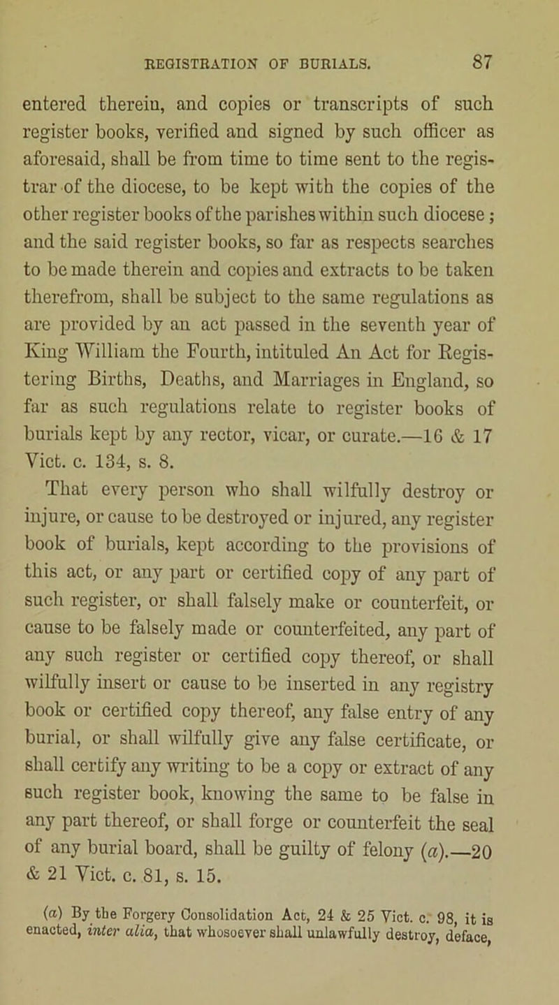 entered therein, and copies or transcripts of such register books, verified and signed by such officer as aforesaid, shall be from time to time sent to the regis- trar of the diocese, to be kept with the copies of the other register books of the parishes within such diocese; and the said register books, so far as respects searches to be made therein and copies and extracts to be taken therefrom, shall be subject to the same regulations as are provided by au act passed in the seventh year of King William the Fourth, intituled An Act for Kegis- tering Births, Deaths, and Marriages in England, so far as such regulations relate to register books of burials kept by any rector, vicar, or curate.—16 & 17 Viet. c. 134, s. 8. That every person who shall wilfully destroy or injure, or cause to be destroyed or injured, any register book of burials, kept according to the provisions of this act, or any part or certified copy of any part of such register, or shall falsely make or counterfeit, or cause to be falsely made or counterfeited, any part of any such register or certified copy thereof, or shall wilfully insert or cause to be inserted in any registry book or certified copy thereof, any false entry of any burial, or shall wilfully give any false certificate, or shall certify any writing to be a copy or extract of any such register book, knowing the same to be false in any part thereof, or shall forge or counterfeit the seal of any burial board, shall be guilty of felony (a).—20 & 21 Viet. c. 81, s. 15. (a) By the Forgery Consolidation Act, 24 & 25 Viet. c. 98, it is enacted, inter alia, that whosoever shall unlawfully destroy, deface,