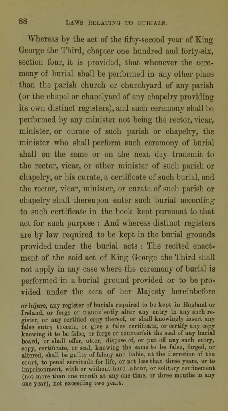 Whereas by the act of the fifty-second year of King George the Third, chapter one hundred and forty-six, section four, it is provided, that whenever the cere- mony of burial shall be performed in any other place than the parish church or churchyard of any parish (or the chapel or chapelyard of any chapelry providing its own distinct registers), and such ceremony shall be performed by any minister not being the rector, vicar, minister, or curate of such parish or chapelry, the minister who shall perform such ceremony of burial shall on the same or on the next day transmit to the rector, vicar, or other minister of sucli parish or chapelry, or his curate, a certificate of such burial, and the rector, vicar, minister, or curate of such parish or chapelry shall thereupon enter such burial according to such certificate in the book kept pursuant to that act for such purpose : And whereas distinct registers are by law required to be kept in the burial grounds provided under the burial acts : The recited enact- ment of the said act of King George the Third shall not apply in any case where the ceremony of burial is performed in a burial ground provided or to be pro- vided under the acts of her Majesty hereinbefore or injure, any register of burials required to be kept in England or Ireland, or forge or fraudulently alter any entry in any such re- gister, or any certified copy thereof, or shall knowingly insert any false entry therein, or give a false certificate, or certify any copy knowing it to be false, or forge or counterfeit the seal of any burial board, or shall offer, utter, dispose of, or put off any such entry, copy, certificate, or seal, knowing the same to be false, forged, or altered, shall be guilty of felony and liable, at tbe discretion of the court, to penal servitude for life, or not less than three years, or to imprisonment, with or without hard labour, or solitary confinement (not more than one month at any one time, or three months in any one year), not exceeding two years.