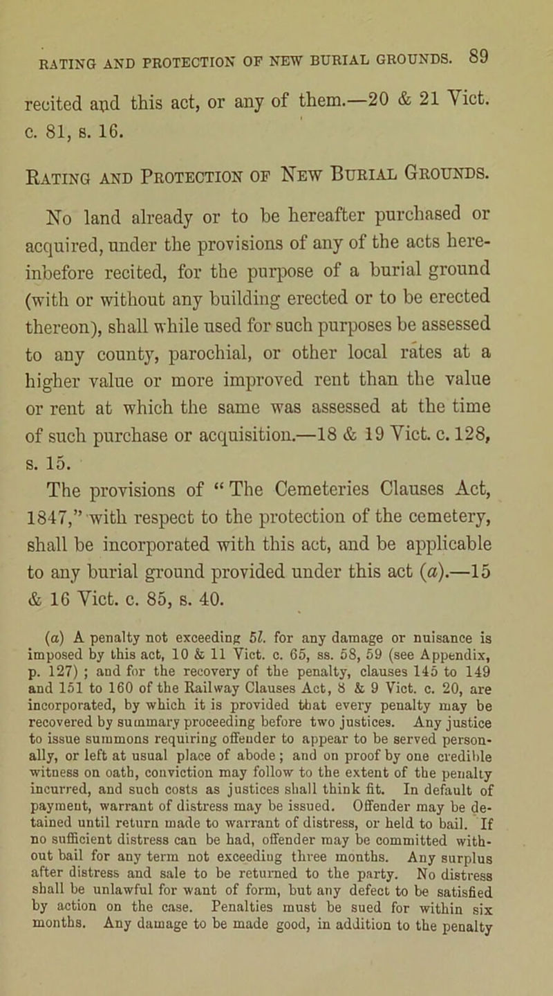 recited apd this act, or any of them.—20 & 21 Yict. c. 81, s. 16. Rating and Protection of New Burial Grounds. No land already or to be hereafter purchased or acquired, under the provisions of any of the acts here- inbefore recited, for the purpose of a burial ground (with or without any building erected or to be erected thereon), shall while used for such purposes be assessed to any county, parochial, or other local rates at a higher value or more improved rent than the value or rent at which the same was assessed at the time of such purchase or acquisition.—18 & 19 Yict. c. 128, s. 15. The provisions of “ The Cemeteries Clauses Act, 1847,” with respect to the protection of the cemetery, shall be incorporated with this act, and be applicable to any burial ground provided under this act (a).—15 & 16 Yict. c. 85, s. 40. (a) A penalty not exceeding 51. for any damage or nuisance is imposed by this act, 10 & 11 Yict. c. 65, as. 58, 59 (see Appendix, p. 127) ; and for the recovery of the penalty, clauses 145 to 149 and 151 to 160 of the Railway Clauses Act, 8 & 9 Viet. c. 20, are incorporated, by which it is provided that every penalty may be recovered by summary proceeding before two justices. Any justice to issue summons requiring offender to appear to be served person- ally, or left at usual place of abode; and on proof by one credible witness on oath, conviction may follow to the extent of the penalty incurred, and such costs as justices shall think fit. In default of payment, warrant of distress may be issued. Offender may be de- tained until return made to warrant of distress, or held to bail. If no sufficient distress can be had, offender may be committed with- out bail for any term not exceeding three months. Any surplus after distress and sale to be returned to the party. No distress shall be unlawful for want of form, but any defect to be satisfied by action on the case. Penalties must be sued for within six months. Any damage to be made good, in addition to the penalty