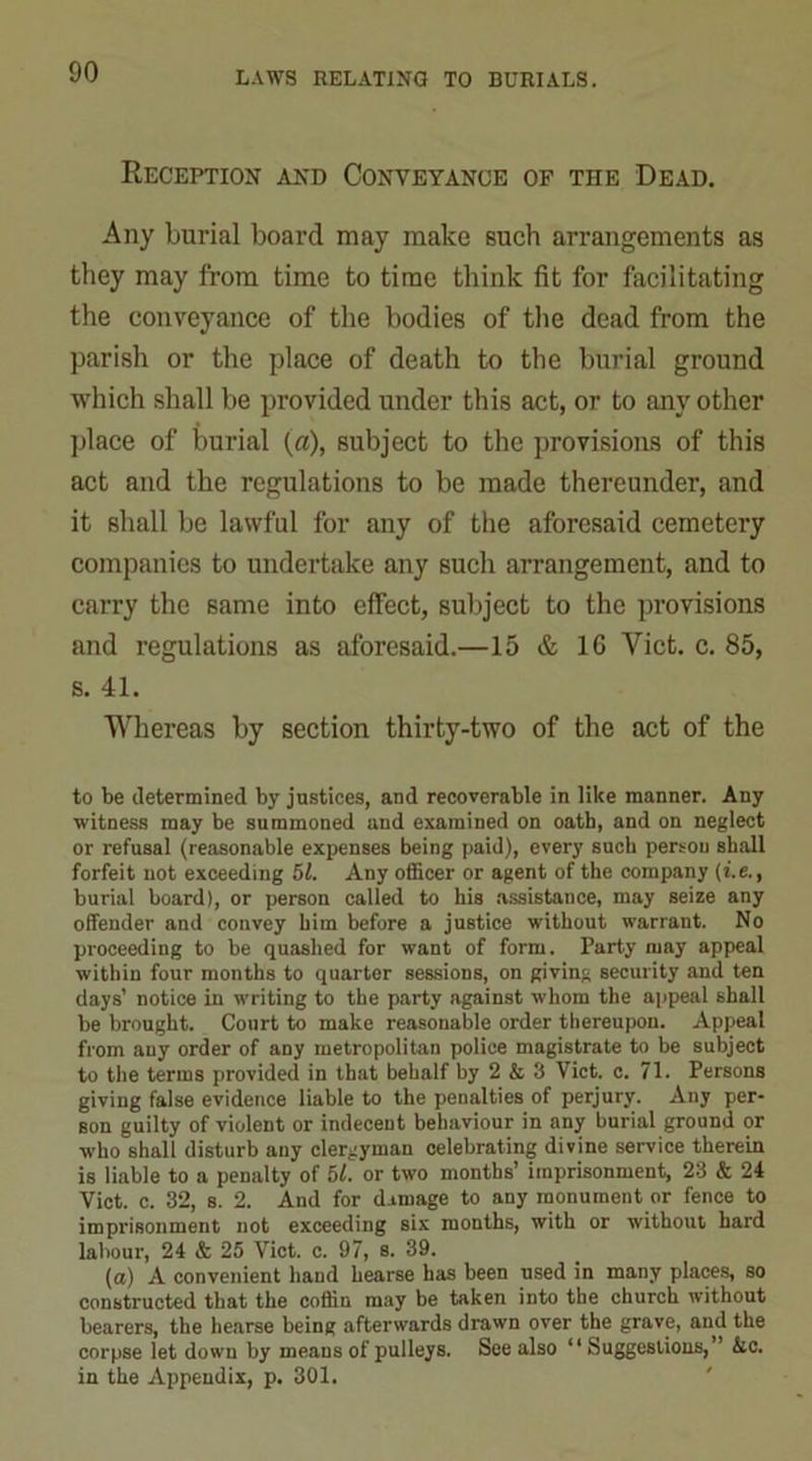 Reception and Conveyance of the Dead. Any burial board may make such arrangements as they may from time to time think fit for facilitating the conveyance of the bodies of the dead from the parish or the place of death to the burial ground which shall be provided under this act, or to any other place of burial (a), subject to the provisions of this act and the regulations to be made thereunder, and it shall be lawful for any of the aforesaid cemetery companies to undertake any such arrangement, and to carry the same into effect, subject to the provisions and regulations as aforesaid.—15 & 16 Viet. c. 85, s. 41. Whereas by section thirty-two of the act of the to be determined by justices, and recoverable in like manner. Any witness may be summoned and examined on oath, and on neglect or refusal (reasonable expenses being paid), every such person shall forfeit not exceeding 51. Any officer or agent of the company (i.e., burial board), or person called to his assistance, may seize any offender and convey him before a justice without warrant. No proceeding to be quashed for want of form. Party may appeal within four months to quarter sessions, on giving security and ten days’ notice in writing to the party against whom the appeal shall be brought. Court to make reasonable order thereupon. Appeal from any order of any metropolitan police magistrate to be subject to the terms provided in that behalf by 2 & 3 Viet. c. 71. Persons giving false evidence liable to the penalties of perjury. Any per- son guilty of violent or indecent behaviour in any burial ground or who shall disturb any clergyman celebrating divine service therein is liable to a penalty of 51. or two months’ imprisonment, 23 & 24 Viet. c. 32, s. 2. And for damage to any monument or fence to imprisonment not exceeding six months, with or without hard labour, 24 & 25 Viet. c. 97, s. 39. (a) A convenient hand hearse has been used in many places, so constructed that the coffin may be taken into the church without bearers, the hearse being afterwards drawn over the grave, and the corpse let down by means of pulleys. See also “ Suggestions,” Ac. in the Appendix, p. 301.