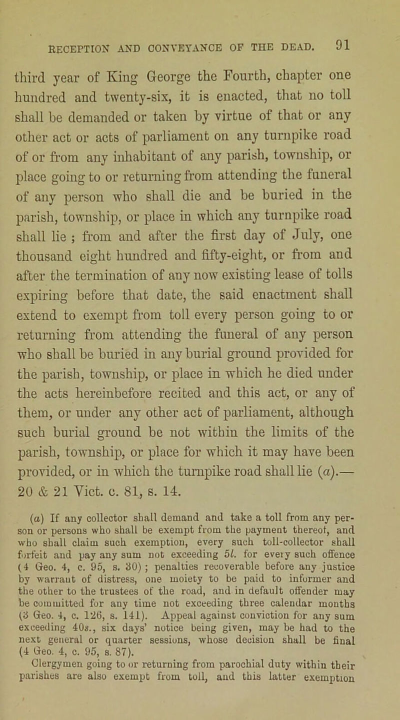 third year of King George the Fourth, chapter one hundred and twenty-six, it is enacted, that no toll shall be demanded or taken by virtue of that or any other act or acts of parliament on any turnpike road of or from any inhabitant of any parish, township, or place going to or returning from attending the funeral of any person who shall die and be buried in the parish, township, or place in which any turnpike road shall lie ; from and after the first day of July, one thousand eight hundred and fifty-eight, or from and after the termination of any now existing lease of tolls expiring before that date, the said enactment shall extend to exempt from toll every person going to or returning from attending the funeral of any person who shall be buried in any burial ground provided for the parish, township, or place in which he died under the acts hereinbefore recited and this act, or any of them, or under any other act of parliament, although such burial ground be not within the limits of the parish, township, or place for which it may have been provided, or in which the turnpike road shall lie (a).— 20 & 21 Viet. c. 81, s. 14. (a) If any collector shall demand and take a toll from any per- son or persons who shall be exempt from the payment thereof, and who shall claim such exemption, every such toll-collector shall forfeit and pay any sum not exceeding 51. for eveiy such offence (4 Geo. 4, c. 95, s. 30); penalties recoverable before any justice by warraut of distress, one moiety to be paid to informer and the other to the trustees of the road, and in default offender may be committed for any time not exceeding three calendar months f3 Geo. 4, c. 126, s. 141). Appeal against conviction for any sum exceeding 40s., six days’ notice being given, may be had to the next general or quarter sessions, whose decision shall be final (4 Geo. 4, c. 95, s. 87). Clergymen going to or returning from parochial duty within their parishes are also exempt from toll, and this latter exemption