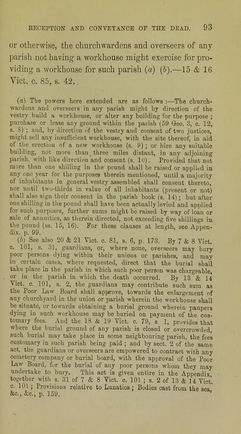 or otherwise, the churchwardens and overseers of any parish not having a workhouse might exercise for pro- viding a workhouse for such parish (a) (b).—15 & 16 Viet. c. 85, s. 42. (а) The powers here extended are as follows :—The church- wardens and overseers in any parish might by direction of the vestry build a workhouse, or alter any building for the purpose ; purchase or lease any ground within the parish (59 Greo. 3, c. 12, s. 8) ; and, by direction of the vestry and consent of two justices, might sell any insufficient workhouse, with the site thereof, in aid of the erection of a new workhouse (s. 9); or hire any suitable building, not more than i three miles distant, in any adjoining parish, with like direction and consent (s. 10). Provided that not more than one shilling in the pound shall be raised or applied in any one year for the purposes therein mentioned, until a majority of inhabitants in general vestry assembled shall consent thereto, nor until two-thirds in value of all inhabitants (present or not) shall also sign their consent in the parish book (s. 14); but after one shilling in the pound shall have been actually levied and applied for such purposes, further sums might be raised by way of loan or sate of annuities, as therein directed, not exceeding five shillings in the pound (ss. 15, 16). For these clauses at length, see Apuen- dix. p. 99. (б) See also 20 & 21 Viet. c. 81, s. 6, p. 173. By 7 & 8 Viet, c. 101, s. 31, guardians, or, where none, overseers may bury poor persons dying within their unions or parishes, and may in certain cases, where requested, direct that the burial shall take place in the parish in which such poor person was chargeable, or in the parish in which the death occurred. By 13 & 14 Viet. c. 101, s. 2, the guardians may contribute such sum as the Poor Law Board shall approve, towards the enlargement of any churchyard in the union or parish wherein the workhouse shall be situate, or towards obtaining a burial ground wherein paupers dying in such workhouse may be buried on payment of the cus- tomary fees. And the 18 & 19 Viet. c. 79, s. 1, provides that where the burial ground of any parish is closed or overcrowded, such burial may take place in some neighbouring parish, the fees customary in such parish being paid ; and by sect. 2 of the same act, the guardians or overseers are empowered to contract with any cemetery company or burial board, with the approval of the Poor Law Board, fur the burial of any poor persons whom they may undertake to bury. This act is given entire in the Appendix together with s. 31 of 7 & 8 Viet. c. 101 ; s. 2 of 13 & 14 Viet, c. 101 ; Provisions relative to Lunatics : Bodies cast from the sea &c., &c., p. 159.