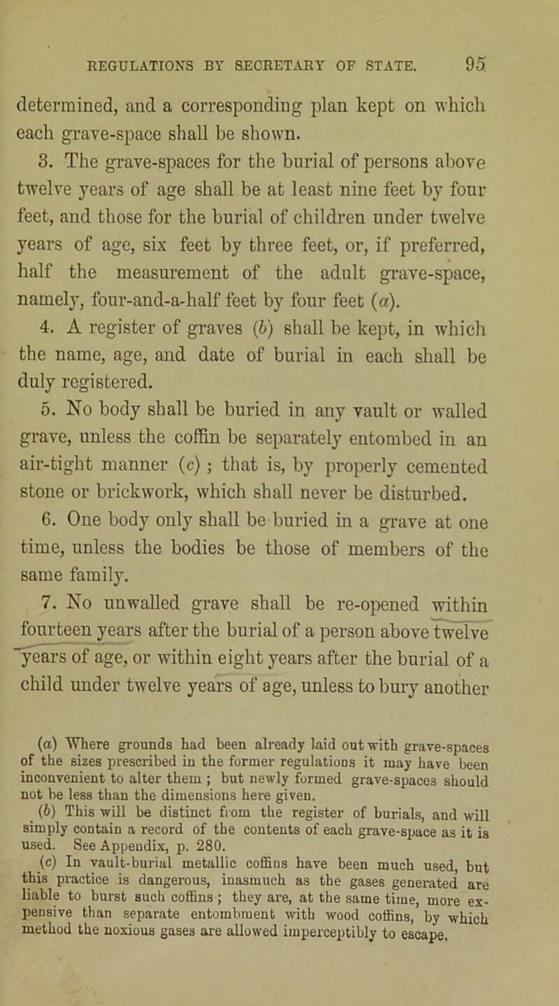 determined, and a corresponding plan kept on which each grave-space shall be shown. 3. The grave-spaces for the burial of persons above twelve years of age shall be at least nine feet by four feet, and those for the burial of children under twelve years of age, six feet by three feet, or, if preferred, half the measurement of the adult grave-space, namely, four-and-a-half feet by four feet (a). 4. A register of graves (b) shall be kept, in which the name, age, and date of burial in each shall be duly registered. 5. No body shall be buried in any vault or walled grave, unless the coffin be separately entombed in an air-tight manner (c); that is, by properly cemented stone or brickwork, which shall never be disturbed. 6. One body only shall be buried in a grave at one time, unless the bodies be those of members of the same family. 7. No unwalled grave shall be re-opened within fourteen years after the burial of a person above twelve years of age, or within eight years after the burial of a child under twelve years of age, unless to bury another (а) Where grounds had been already laid out with grave-spaces of the sizes prescribed in the former regulations it may have been inconvenient to alter them ; but newly formed grave-spaces should not be less than the dimensions here given. (б) This will be distinct from the register of burials, and will simply contain a record of the contents of each grave-space as it is used. See Appendix, p. 280. (c) In vault-burial metallic coffins have been much used, but this practice is dangerous, inasmuch as the gases generated are liable to burst such coffins ; they are, at the same time, more ex- pensive than separate entombment with wood coffins, by which method the noxious gases are allowed imperceptibly to escape.