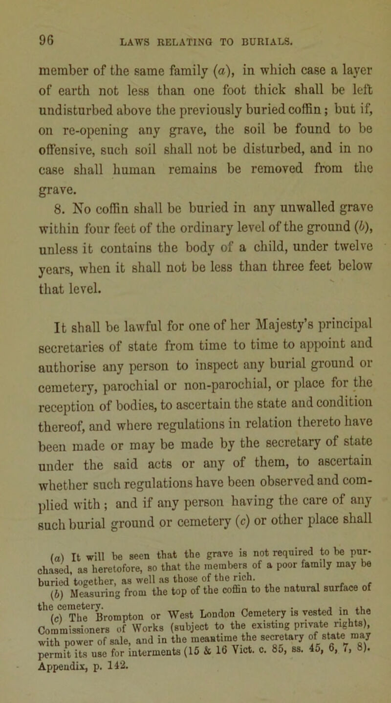 member of the same family (a), in which case a layer of earth not less than one foot thick shall be left undisturbed above the previously buried coffin; but if, on re-opening any grave, the soil be found to be offensive, such soil shall not be disturbed, and in no case shall human remains be removed from the grave. 8. No coffin shall be buried in any unwalled grave within four feet of the ordinary level of the ground (6), unless it contains the body of a child, under twelve years, when it shall not be less than three feet below that level. It shall be lawful for one of her Majesty’s principal secretaries of state from time to time to appoint and authorise any person to inspect any burial ground or cemetery, parochial or non-parochial, or place for the reception of bodies, to ascertain the state and condition thereof, and where regulations in relation thereto have been made or may be made by the secretary of state under the said acts or any of them, to ascertain whether such regulations have been observed and com- plied with ; and if any person having the care of any such burial ground or cemetery (c) or other place shall (a) It will be seen that the grave is not required to be pur- chased, as heretofore, so that the members of a poor family may be buried together, as well as those of the rich. (b) Measuring from the top of the coflin to the natural surface of the(cf Th^Brompton or West London Cemetery is vested in the Commissioners of Works (subject to the existing private rights) with power of sale, and in the meantime the secretary of state may permit its use for interments (15 & 16 Viet. c. 85, ss. 45, 6, /, ). Appendix, p. 142.