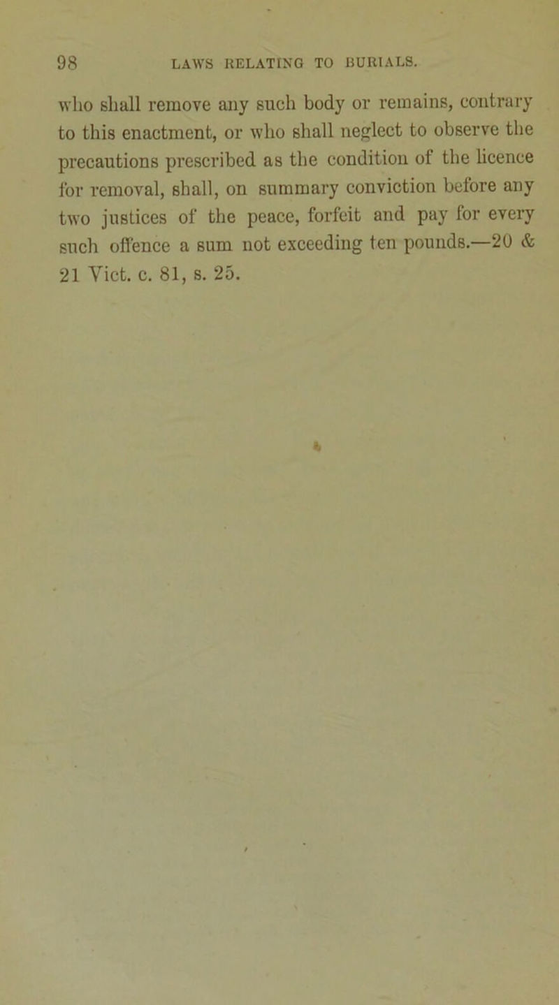 who shall remove any such body or remains, contrary to this enactment, or who shall neglect to observe the precautions prescribed as the condition of the licence for removal, shall, on summary conviction before any two justices of the peace, forfeit and pay for every such offence a sum not exceeding ten pounds.—20 & 21 Yict. c. 81, s. 25.