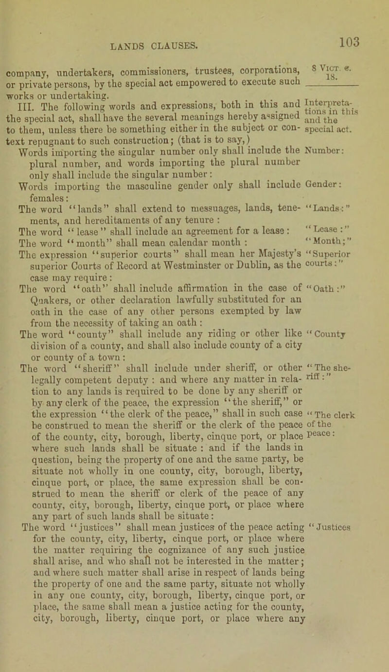 company, undertakers, commissioners, trustees, corporations, S Vic-r «• or private persons, by the special act empowered to execute such works or undertaking. III. The following words and expressions, both in this and the special act, shall have the several meanings hereby assigned ancjtke to them, unless there be something either in the subject or con- special act. text repugnant to such construction; (that is to say,) Words importing the singular number only shall include the Number: plural number, and words importing the plural number only shall include the singular number: Words importing the masculine gender only shall include Gender: females: The word “lands” shall extend to messuages, lands, tene- “Lands:” ments, and hereditaments of any tenure : The word “ lease ” shall include an agreement for a lease : “ Dense : ” The word “month” shall mean calendar month : “Month;” The expression “superior courts” shall mean her Majesty’s “Superior superior Courts of Record at Westminster or Dublin, as the courts: case may require: The word “oath” shall include affirmation in the case of “Oath:” Quakers, or other declaration lawfully substituted for an oath in the case of any other persons exempted by law from the necessity of taking an oath : The word “county” shall include any riding or other like “County division of a county, and shall also include county of a city or county of a town: The word “sheriff” shall include under sheriff, or other “Theshe- legally competent deputy : and where any matter in rela- rilf: tion to any lands is required to be done by any sheriff or by any clerk of the peace, the expression “the sheriff,” or the expression “the clerk of the peace,” shall in such case “The clerk be construed to mean the sheriff or the clerk of the peace of the of the county, city, borough, liberty, cinque port, or place Peace: where such lands shall be situate ; and if the lands in question, being the property of one and the same party, be situate not wholly in one county, city, borough, liberty, cinque port, or place, the same expression shall be con- strued to mean the sheriff or clerk of the peace of any county, city, borough, liberty, cinque port, or place where any part of such lands shall be situate: The word “justices” shall mean justices of the peace acting “Justices for the county, city, liberty, cinque port, or place where the matter requiring the cognizance of any such justice shall arise, and who shall not be interested in the matter; and where such matter shall arise in respect of lands being the property of one and the same party, situate not wholly in any one county, city, borough, liberty, cinque port, or place, the same shall mean a justice acting for the county, city, borough, liberty, cinque port, or place where any