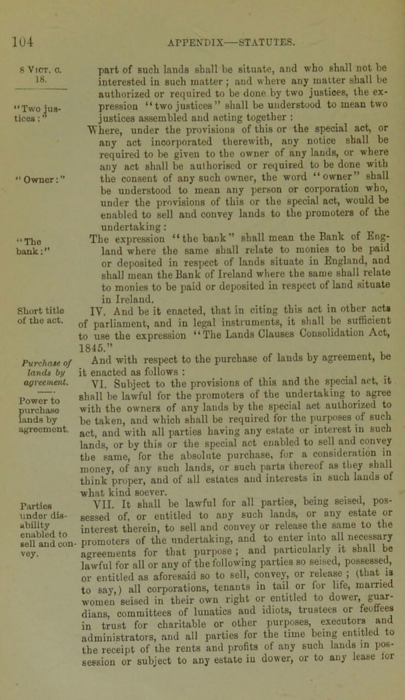 8 VlCT. 0. 18. “Two jus- tices : “ Owner: “The bank:” Short title of the act. Pureliate of land* by agreement. Power to purchase lands by agreement. Parties under dis- ability enabled to sell and con- vey. part of such lands shall he situate, and who shall not be interested in such matter ; aud w here any matter shall be authorized or required to be done by two justices, the ex- pression “ two justices ” shall be understood to mean two justices assembled aud acting together : Where, under the provisions of this or the special act, or any act incorporated therewith, any notice shall be required to be given to the owner of any lands, or where any act shall be authorised or required to be done with the consent of any such owner, the word “owner” shall be understood to mean any person or corporation who, under the provisions of this or the special act, would be enabled to sell and convey lands to the promoters of the undertaking: The expression “the bank” shall mean the Bank of Eng- land where the same shall relate to monies to be paid or deposited in respect of lands situate in England, and shall mean the Bank of Ireland where the same shall relate to monies to be paid or deposited in respect of land situate in Ireland. IV. And be it enacted, that in citing this act in other acts of parliament, and in legal instruments, it shall be sufficient to use the expression “The Lands Clauses Consolidation Act, 1845.” A , And with respect to the purchase of lands by agreement, be it enacted as follows : VI. Subject to the provisions of this and the special act, it shall be lawful for the promoters of the undertaking to agree with the ow’ners of any lauds by the special act authorized to be taken, and which shall be required for the purposes of such act, and with all parties having any estate or interest in such lands, or by this or the special act enabled to sell and convey the same, for the absolute purchase, for a consideration in money, of any such lands, or such parts thereof as they shall think proper, and of all estates and interests in such lauds of what kind soever. VII. It shall be lawful for all parties, being seised, pos- sessed of, or entitled to any such lands, or any estate or interest therein, to sell and convey or release the same to the promoters of the undertaking, aud to enter into all necessary agreements for that purpose ; and particularly it shall be lawful for all or any of the following parties so seised, possessed, or entitled as aforesaid so to sell, convey, or release ; (that is to say,) all corporations, tenants in tail or lor life, married women seised in their own right or entitled to dower, guar- dians, committees of lunatics and idiots, trustees or feoffees in trust for charitable or other purposes, executors and administrators, and all parties for the time being entitled to the receipt of the rents and profits of any such lands in pos- session or subject to any estate in dower, or to any lease lor