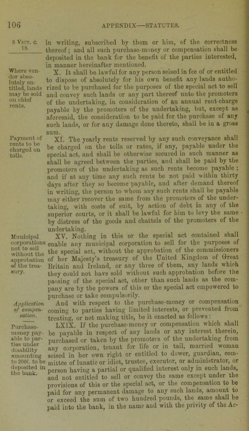 S VlCT. 0. 18. Where ven- dor abso- lutely en- titled, lands may be sold on chief rents. in writing, subscribed by them or him, of the correctness thereof; and all such purchase-money or compensation shall be deposited in the bank for the benefit of the parties interested, in manner hereinafter mentioned. X. It shall be lawful for any person seised in fee of or entitled to dispose of absolutely for his own benefit any lauds autho- rized to be purchased for the purposes of the special act to sell and convey Buch lands or any part thereof unto the promoters of the undertaking, in consideration of an annual rent-charge payable by the promoters of the undertaking, but, except as aforesaid, the consideration to be paid for the purchase of any such lands, or for any damage done thereto, shall be in a gross sum. Payment of xi. The yearly rents reserved by any such conveyance shall lhawd m be charged on the tolls or rates, if any, payable under the tolls. special act, and shall be otherwise secured in such manner as shall be agreed between the parties, and shall be paid by the promoters of the undertaking as such rents become payable : and if at any time any such rents be not paid within thirty days after they so become payable, and after demand thereof in writing, the person to whom any such rents shall be payable may either recover the same from the promoters of the under- taking, with costs of suit, by action of debt in any of the superior courts, or it shall be lawful for him to levy the same by distress of the goods and chattels of the promoters of the undertaking. Municipal XV. Nothing in this or the special act contained shall corporations enai,ie any municipal corporation to sell for the purposes of withouTthe the special act, without the approbation of the commissioners approbation of her Majesty’s treasury of the United Kingdom of Great of the t-rea- Britain and Ireland, or any three of them, any lands which 8ury- they could not have sold without such approbation before the passing of the special act, other than such lands as the com- pany are by the powers of this or the special act empowered to purchase or take compulsorily. Application And with respect to the purchase-money or compensation of cnmpcn- coming to parties having limited interests, or prevented from satum. treating, 0r not making title, be it enacted as follows: Purchase- LXIX. If the purchase-money or compensation which shall money pay- be payable in respect of any lands or ahy interest therein, able to par- pUrchaSed or taken by the promotet s of the undertaking from di^bUity any corporation, tenant for life or in tail, married woman amounting seised in her own right or entitled to dower, guardian, cotn- to 2001. to be mittee of lunatic or idiot, trustee, executor, or administrator, or deposited in person having a partial or qualified interest only in such lands, and not entitled to sell or convey the same except under the provisions of this or the special act, or the compensation to be paid for any permanent damage to any such lands, amount to or exceed the sum of two hundred pounds, the same shall be paid into the bank, in the name and with the privity of the Ac-