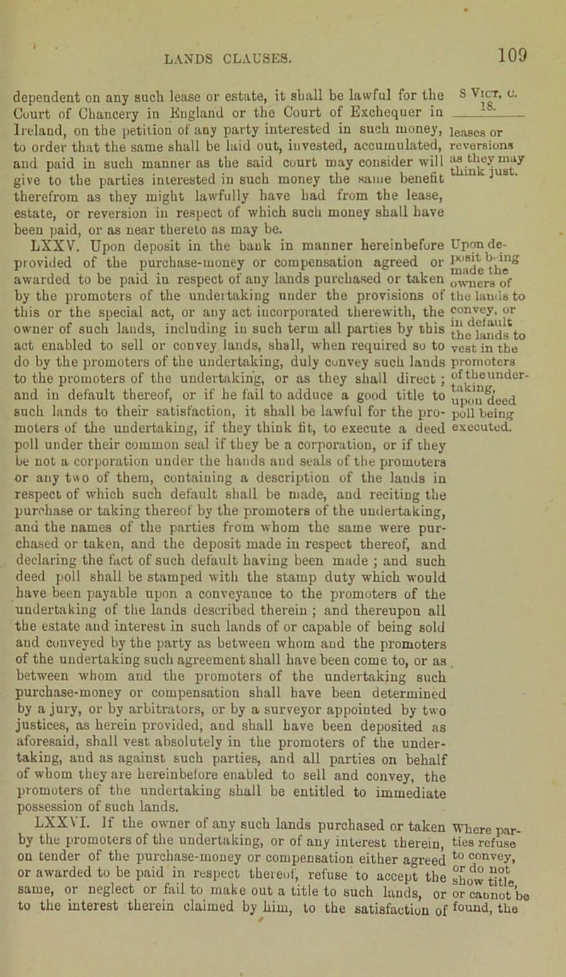 dependent on any sucli lease or estate, it shall be lawful for the Court of Chancery in England or the Court of Exchequer in Ireland, on the petition of any party interested in such money, to order that the same shall be laid out, invested, accumulated, and paid in such manner as the said court may consider will give to the parties interested in such money the same benefit therefrom as they might lawfully have bad from the lease, estate, or reversion in respect of which such money shall have been paid, or as near thereto as may be. LXXV. Upon deposit in the bank in manner hereinbefore provided of the purchase-money or compensation agreed or awarded to be paid in respect of any lands purchased or taken by the promoters of the undeitaking under the provisions of this or the special act, or any act incorporated therewith, the owner of such lands, including in such term all parties by this act enabled to sell or convey lands, shall, when required so to do by the promoters of the undertaking, duly cunvey such lands to the promoters of the undertaking, or as they shall direct ; and in default thereof, or if he fail to adduce a good title to such lands to their satisfaction, it shall be lawful for the pro- moters of the undertaking, if they think tit, to execute a deed poll under their common seal if they be a corporation, or if they he not a corporation under the hands and seals of the promoters or any two of them, containing a description of the lands in respect of which such default shall be made, and reciting the purchase or taking thereof by the promoters of the undertaking, and the names of the parties from whom the same were pur- chased or taken, and the deposit made in respect thereof, and declaring the fact of such default having been made ; and such deed poll shall be stamped with the stamp duty which would have been payable upon a conveyance to the promoters of the undertaking of the lands described therein ; and thereupon all the estate and interest in such lands of or capable of being sold and conveyed by the party as between whom and the promoters of the undertaking such agreement shall have been come to, or as between whom and the promoters of the undertaking such purchase-money or compensation shall have been determined by a jury, or by arbitrators, or by a surveyor appointed by two justices, as herein provided, and shall have been deposited as aforesaid, shall vest absolutely in the promoters of the under- taking, and as against such parties, and all parties on behalf of whom they are hereinbefore enabled to sell and convey, the promoters of the undertaking shall be entitled to immediate possession of such lands. LXXYI. If the owner of any such lands purchased or taken by the promoters of the undertaking, or of any interest therein on tender of the purchase-money or compensation either agreed or awarded to be paid in respect thereof, refuse to accept the same, or neglect or fail to make out a title to such lauds, or to the interest therein claimed by him, to the satisfaction of S VlCT, V. 18. leases or reversions as they may think just. Upon de- posit b'-ing made the owners of the lands to convey, or in default the lands to vest in the promoters of the under- taking, upon deed poll being executed. Where par- ties refuse to convey, or do not show title, or cannot bo found, tlie