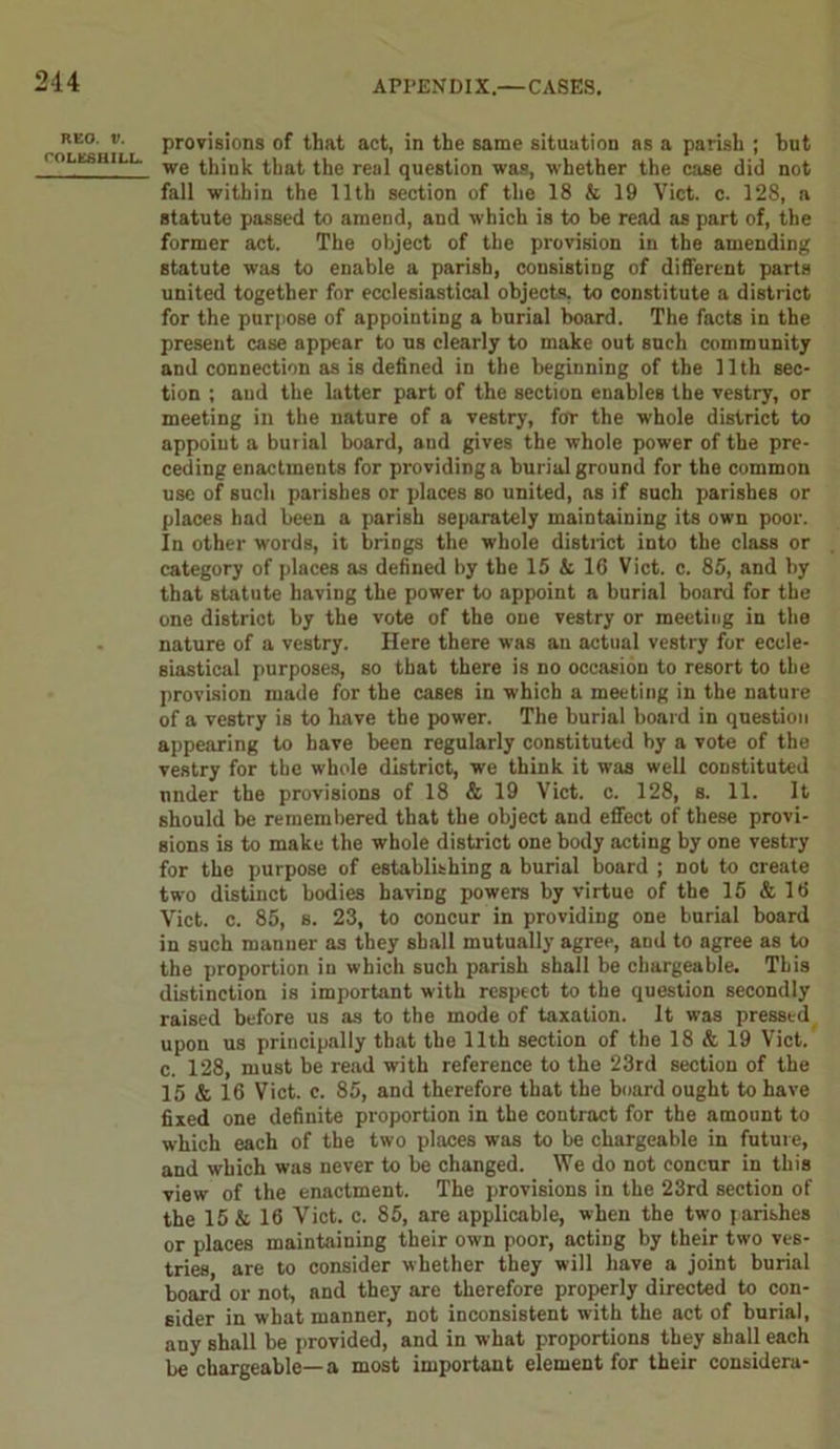 214 RKO. V. COLESHILL. provisions of that act, in the same situation as a parish ; hilt we think that the real question was, whether the case did not fall within the 11th section of the 18 & 19 Viet. c. 128, a statute passed to araeud, and which is to be read as part of, the former act. The object of the provision in the amending statute was to enable a parish, consisting of different parts united together for ecclesiastical objects, to constitute a district for the purpose of appointing a burial board. The facts in the present case appear to us clearly to make out such community and connection as is defined in the beginning of the 11th sec- tion ; and the latter part of the section enables the vestry, or meeting in the nature of a vestry, for the whole district to appoint a burial board, and gives the whole power of the pre- ceding enactments for providing a burial ground for the common use of such parishes or places so united, as if Buch parishes or places had been a parish separately maintaining its own poor. In other words, it brings the whole district into the class or category of places as defined by the 15 & 16 Viet. c. 85, and by that statute having the power to appoint a burial board for the one district by the vote of the one vestry or meeting in the nature of a vestry. Here there was an actual vestry for eccle- siastical purposes, so that there is no occasion to resort to the provision made for the cases in which a meeting in the nature of a vestry is to have the power. The burial board in question appearing to have been regularly constituted by a vote of the vestry for the whole district, we think it was well constituted under the provisions of 18 & 19 Viet. c. 128, s. 11. It should be remembered that the object aud effect of these provi- sions is to make the whole district one body acting by one vestry for the purpose of establishing a burial board ; not to create two distinct bodies having powers by virtue of the 15 & 16 Viet. c. 85, s. 23, to concur in providing one burial board in such manner as they shall mutually agree, and to agree as to the proportion in which such parish shall be chargeable. This distinction is important with respect to the question secondly raised before us as to the mode of taxation. It was pressed upon us principally that the 11th section of the 18 & 19 Viet, c. 128, must be read with reference to the 23rd section of the 15 & 16 Viet. c. 85, and therefore that the board ought to have fixed one definite proportion in the contract for the amount to which each of the two places was to be chargeable in future, and which was never to be changed. We do not concur in this view of the enactment. The provisions in the 23rd section of the 15 & 16 Viet. c. 85, are applicable, when the two parishes or places maintaining their own poor, acting by their two ves- tries, are to consider whether they will have a joint burial board or not, and they are therefore properly directed to con- sider in what manner, not inconsistent with the act of burial, any shall be provided, and in what proportions they shall each be chargeable—a most important element for their considera-