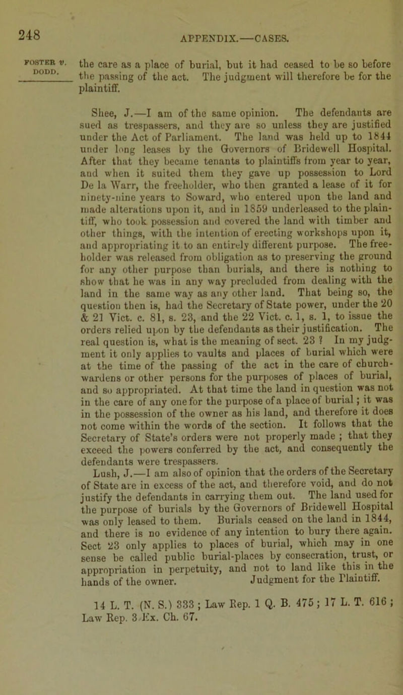 POSTER V. DODD. the care as a place of burial, but it had ceased to be so before the passing of the act. The judgment will therefore be for the plaintiff. Shee, J.—I am of the same opinion. The defendants are sued as trespassers, and they are so unless they are justified under the Act of Parliament. The land was held up to 1841 under long leases by the Governors of Bridewell Hospital. After that they became tenants to plaintifiTs from year to year, and when it suited them they gave up possession to Lord De la Warr, the freeholder, who then granted a lease of it for ninety-nine years to Soward, who entered upon the land and made alterations upon it, and in 1859 underleased to the plain- tiff, who took possession and covered the land with timber and other things, with the intention of erecting workshops upon it, and appropriating it to an entirely different purpose. The free- holder was released from obligation as to preserving the ground for any other purpose than burials, and there is nothing to show that he was in any way precluded from dealing with the land in the same way as any other land. That being so, the question then is, had the Secretary of State power, under the 20 & 21 Yict. c. 81, s. 23, and the 22 Viet. c. 1, s. 1, to issue the orders relied upon by the defendants as their justification. The real question is, what is the meaning of sect. 23 ? In my judg- ment it only applies to vaults and places of burial which were at the time of the passing of the act in the care of church- wardens or other persons for the purposes of places of burial, and so appropriated. At that time the land in question was not in the care of any one for the purpose of a place of burial; it was in the possession of the owner as his land, and therefore it does not come within the words of the section. It follows that the Secretary of State’s orders were not properly made ; that they exceed the powers conferred by the act, and consequently the defendants were trespassers. Lush, J.—I am also of opinion that the orders of the Secretary of State are in excess of the act, and therefore void, and do not justify the defendants in carrying them out. The land used for the purpose of burials by the Governors of Bridewell Hospital was only leased to them. Burials ceased on the land in 1844, and there is no evidence of any intention to bury there again. Sect 23 only applies to places of burial, which may in one sense be called public burial-places by consecration, trust, or appropriation in perpetuity, and not to land like this in the hands of the owner. Judgment for the ITaintiff. 14 L. T. (N. S.) 333 ; Law Rep. 1 Q. B. 475 ; 17 L. T. 816 ; Law’ Rep. 3 Hx. Ch. 67.