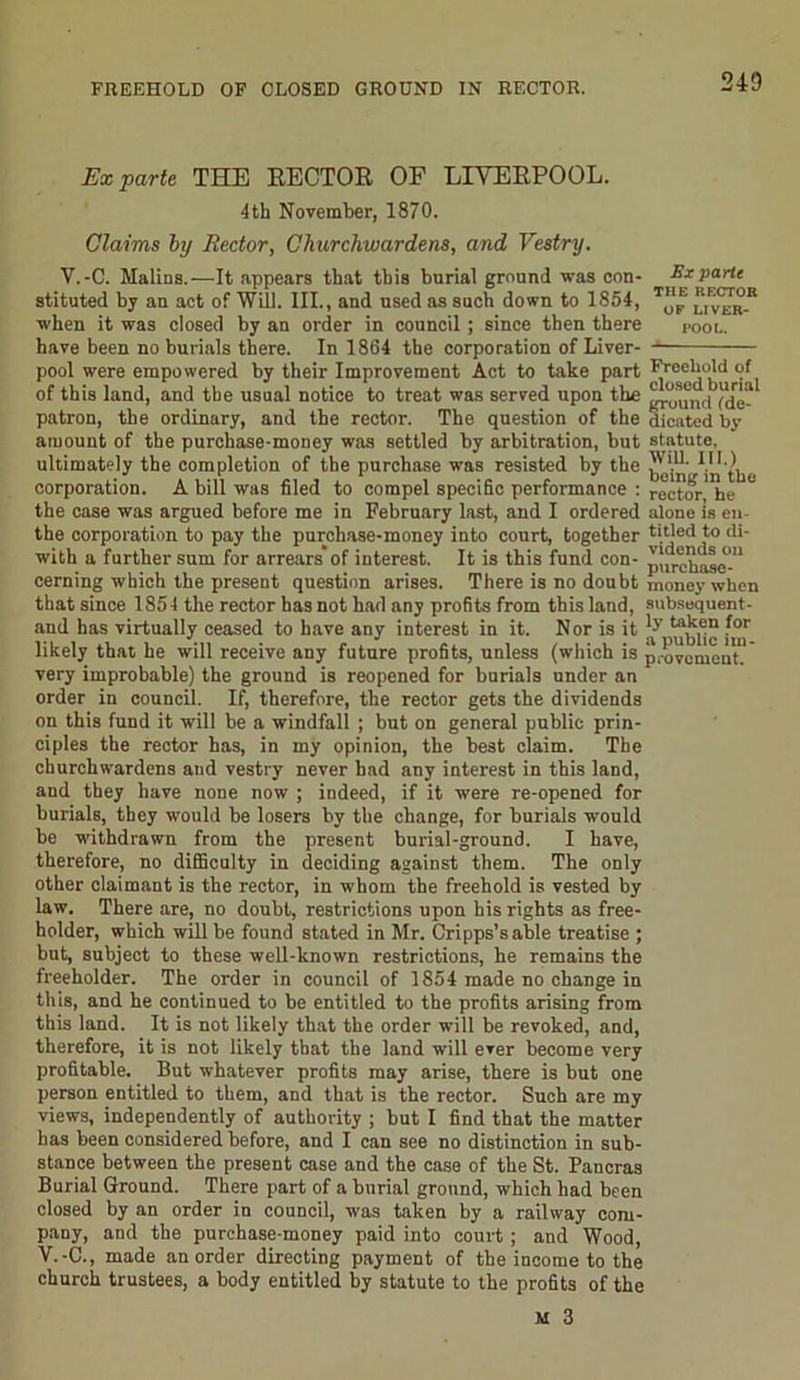 FREEHOLD OF CLOSED GROUND IN RECTOR. Ex parte THE RECTOR OF LIVERPOOL. 4 th November, 1870. Claims by Rector, Churchwardens, and Vestry. Y.-C. MaliDS.—It appears that this burial ground was con- Ex parte stituted by an act of Will. III., and used as such down to 1854, T“® llver* when it was closed by an order in council ; since then there pool. have been no burials there. In 1864 the corporation of Liver- pool were empowered by their Improvement Act to take part Freehold of of this land, and the usual notice to treat was served upon the patron, the ordinary, and the rector. The question of the dicated by amount of the purchase-money was settled by arbitration, but statute, ultimately the completion of the purchase was resisted by the kein/in the corporation. A bill was filed to compel specific performance : rector! he ° the case was argued before me in February last, and I ordered alono is en the corporation to pay the purchase-money into court, together titled to di- with a further sum for arrears’of interest. It is this fund con- pllrehase°-U cerning which the present question arises. There is no doubt money when that since 1854 the rector has not had any profits from this land, subsequent - and has virtually ceased to have any interest in it. Nor is it tJ1.k.en for likely that he will receive any future profits, unless (which is pavement!' very improbable) the ground is reopened for burials under an order in council. If, therefore, the rector gets the dividends on this fund it will be a windfall ; but on general public prin- ciples the rector has, in my opinion, the best claim. The churchwardens and vestry never had any interest in this land, and they have none now ; indeed, if it were re-opened for burials, they would be losers by the change, for burials would be withdrawn from the present burial-ground. I have, therefore, no difficulty in deciding against them. The only other claimant is the rector, in whom the freehold is vested by law. There are, no doubt, restrictions upon his rights as free- holder, which will be found stated in Mr. Cripps’sable treatise ; but, subject to these well-known restrictions, he remains the freeholder. The order in council of 1854 made no change in this, and he continued to be entitled to the profits arising from this land. It is not likely that the order will be revoked, and, therefore, it is not likely that the land will ever become very profitable. But whatever profits may arise, there is but one person entitled to them, and that is the rector. Such are my views, independently of authority ; but I find that the matter has been considered before, and I can see no distinction in sub- stance between the present case and the case of the St. Pancras Burial Ground. There part of a burial ground, which had been closed by an order in council, was taken by a railway com- pany, and the purchase-money paid into court; and Wood, V.-C., made an order directing payment of the income to the church trustees, a body entitled by statute to the profits of the