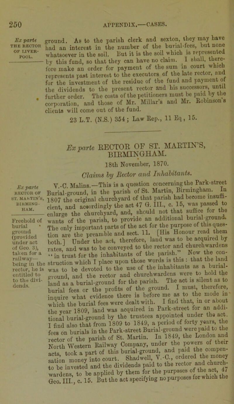 Ex parte ground. As to the parish clerk and sexton, they may have THE rector hftd fln Merest in the number of the burial-fees, but none °VooVlER' whatsoever in the soil. But it is the soil which is represented by this fund, so that they can have no claim. I shall, there- fore make an order for payment of the sum in court which represents past interest to the executors of the late rector, and for the investment of the residue of the fund and payment of the dividends to the present vector and his successors, until further order. The costs of the petitioners must be paid by the corporation, and those of Mr. Millar’s and Mr. Robinson s clients will come out of the fund. 23 L.T. (N.S.) 354 ; Law Rep., 11 Eq, 15. Ex parte RECTOR OF ST. MAKTIS’S, DIKMING- HAM. Freehold of burial * ground (provided under act of Geo. 3), tahen for a railway— being in the rector, he is entitled to to the divi- dends. Ex parte HECTOR OF ST. MARTIN S, BIRMINGHAM. 18th November, 1870. Claims by Rector and Inhabitants. V.-C. Malins.—This is a question concerning the Park-street Burial-ground, in the parish of St. Martin, Birmingham. In 1807 the original churchyard of that parish had become insuffi- cient, and aceordingly the act 47 G. Ill-, o. 15, was passed to enlarge the churchyard, and, should not that suffice for the wants of the parish, to provide an additional burinbground. The only important parts of the act for the purpose of this ques- tion are the preamble and sect. 11. [His Honour read them both.l Under the act, therefore, land was to be acquired by rates, and was to be conveyed to the rector and churchwardens “in trust for the inhabitants of the parish. Now the con- struction which I place upon those words is this : that the land was to be devoted to the use of the inhabitants as a burial- ground, and the rector and churchwardens were to hold the land as a burial-ground for the parish. The act is silent as to burial fees or the profits of the ground. I must, therefore, inauire what evidence there is before me as to the mode in which the burial fees were dealt with. I find that, in or about the vear 1809, land was acquired in Park-street for an addi- tional burial-ground by the trustees appointed under the act. I find also that from 1809 to 1849, a period of forty years, the fees on burials in the Park-street Burial-ground were paid to the rector of the parish of St. Martin. In 1849, the London and North Western Railway Company, under the powers of their aet t ok a part of this burial-ground, and paid the compen- satffin money into court. Shadwell, V.-C., ordered the money to be invested and the dividends paid to the rector and church- wardens, to be applied by them for the purposes of the act, 41 Geo III c 15. But the act specifying no purposes for which the