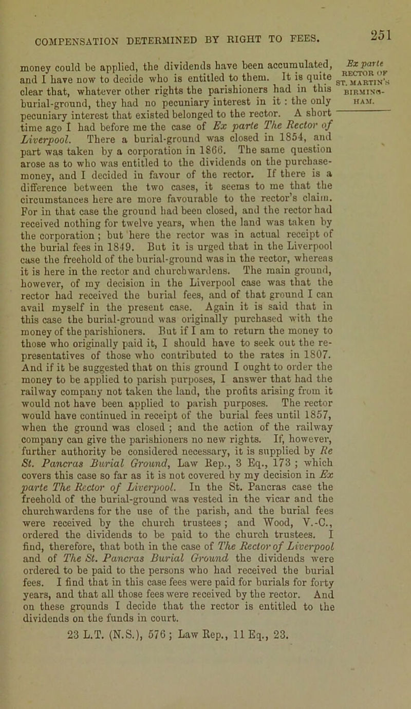 COMPENSATION DETERMINED BY RIGHT TO FEES. money could be applied, the dividends have been accumulated, Sxparte and I have now to decide who is entitled to them. It is quite s,J4martin’s clear that, whatever other rights the parishioners had in this birminm- burial-ground, they had no pecuniary interest in it : the only ham. pecuniary interest that existed belonged to the rector. A short time ago 1 had before me the case of Ex parte The Rector of Liverpool. There a burial-ground was closed in 1854, and part was taken by a corporation in 1866. The same question arose as to who was entitled to the dividends on the purchase- money, and I decided in favour of the rector. If there is a difference between the two cases, it seems to me that the circumstances here are more favourable to the rector’s claim. For in that case the ground had been closed, and the rector had received nothing for twelve years, when the land was taken by the corporation ; but here the rector was in actual receipt of the burial fees in 1849. But it is urged that in the Liverpool case the freehold of the burial-ground was in the rector, whereas it is here in the rector and churchwardens. The main ground, however, of my decision in the Liverpool case was that the rector had received the burial fees, and of that ground I can avail myself in the present case. Again it is said that in this case the burial-ground was originally purchased with the money of the parishioners. But if I am to return the money to those who originally paid it, I should have to seek out the re- presentatives of those who contributed to the rates in 1807. And if it be suggested that on this ground I ought to order the money to be applied to parish purposes, I answer that had the railway company not taken the land, the profits arising from it would not have been applied to parish purposes. The rector would have continued in receipt of the burial fees until 1857, when the ground was closed ; and the action of the railway company can give the parishioners no new rights. If, however, further authority be considered necessary, it is supplied by Re St. Pancras Burial Ground, Law ltep., 3 Eq., 173 ; which covers this case so far as it is not covered by my decision in Ex parte The Rector of Liverpool. In the St. Pancras case the freehold of the burial-ground was vested in the vicar and the churchwardens for the use of the parish, and the burial fees were received by the church trustees ; and Wood, V.-C., ordered the dividends to be paid to the church trustees. I find, therefore, that both in the case of The Rector of Liverpool and of The St. Pancras Burial Ground the dividends were ordered to be paid to the persons who had received the burial fees. I find that in this case fees were paid for burials for forty years, and that all those fees were received by the rector. And on these grounds I decide that the rector is entitled to the dividends on the funds in court. 23 L.T. (N.S.), 576 ; Law Rep., 11 Eq., 23.