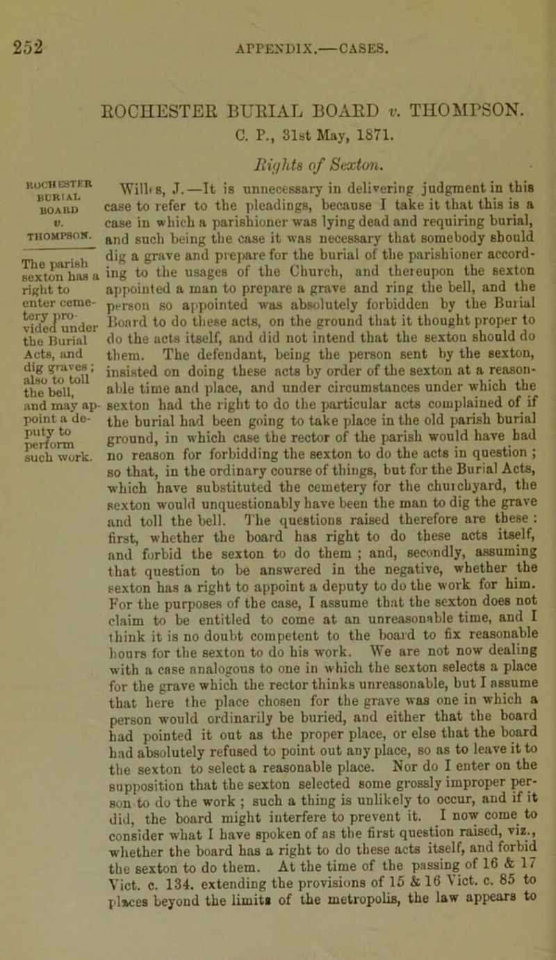 ROCHESTER BURIAL BOARD v. THOMPSON. C. P., 31st May, 1871. Rights of Sexton. B*buria™E Wills, J.—It is unnecessary in delivering judgment in this board case to refer to the pleadings, because I take it that this is a v. ease in which a parishioner was lying dead and requiring burial, Thompson. anj suc|j t,ejng tlie ease it was necessary that somebody should . , dig a grave and prepare for the burial of the parishioner accord- sextorThas a i»g to the usages of the Church, and theieupon the sexton right to appointed a man to prepare a grave and ring the bell, and the enter ceme- pers0n so appointed was absolutely forbidden by the Buiial videcfunder Board to do these acts, on the ground that it thought proper to the Burial do the acts itself, and did not intend that the sexton should do Acts, and them. The defendant, being the person sent by the sexton, d? 't'o^tolV insisted on doing these acts by order of the sexton at a reason- the'bcll ” able time and place, and under circumstances under which the and may ap- sexton had the right to do the particular acts complained of if point a de- (.he burial had been going to take place in the old parish burial SStt in which case the rector of the parish would have bad such work, no reason for forbidding the sexton to do the acts in question ; so that, in the ordinary course of things, but for the Burial Acts, which have substituted the cemetery for the chuicbyard, the sexton would unquestionably have been the man to dig the grave and toll the bell. The questions raised therefore are these : first, whether the board has right to do these acts itself, and forbid the sexton to do them ; and, secondly, assuming that question to be answered in the negative, whether the sexton has a right to appoint a deputy to do the work for him. For the purposes of the case, I assume that the sexton does not claim to be entitled to come at an unreasonable time, and I ihink it is no doubt competent to the board to fix reasonable hours for the sexton to do his work. We are not now dealing with a case analogous to one in which the sexton selects a place for the grave which the rector thinks unreasonable, but I assume that here the place chosen for the grave was one in which a person would ordinarily be buried, and either that the board had pointed it out as the proper place, or else that the board had absolutely refused to point out any place, so as to leave it to the sexton to select a reasonable place. Nor do I enter on the supposition that the sexton selected some grossly improper per- son to do the work ; such a thing is unlikely to occur, and if it did, the board might interfere to prevent it. I now come to consider what I have spoken of as the first question raised, viz., whether the board has a right to do these acts itself, and forbid the sexton to do them. At the time of the passing of 16 & 17 Viet. c. 134. extending the provisions of 15 & 16 Viet. c. 85 to places beyond the limits of the metropolis, the law appears to