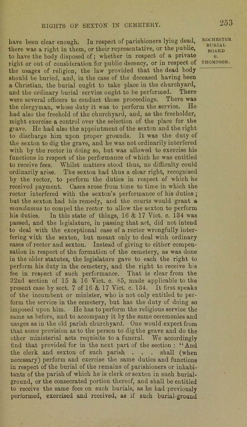 have been clear enough. In respect of parishioners lying dead, there was a right in them, or their representative, or the public, to have the body disposed of; whether in respect of a private right or out of consideration for public decency, or in respect of the usages of religion, the law provided that the dead body should be buried, and, in the case of the deceased having been a Christian, the burial ought to take place in the churchyard, and the ordinary burial service ought to be performed. There were several officers to conduct those proceedings. There was the clergyman, whose duty it was to perform the service. He had also the freehold of the churchyard, and, as the freeholder, might exercise a control over the selection of the place for the grave. He had also the appointment of the sexton and the right to discharge him upon proper grounds. It was the duty of the sexton to dig the grave, and he was not ordinarily interfered with by the rector in doing so, but was allowed to exercise his functions in respect of the performance of which he was entitled to receive fees. Whilst matters stood thus, no difficulty could ordinarily arise. The sexton had thus a clear right, recognised by the rector, to perform the duties in respect of which he received payment. Cases arose from time to time in which the rector interfered with the sexton’s performance of his duties ; but the sexton had his remedy, and the courts would grant a mandamus to compel the rector to allow the sexton to perform his duties. In this state of things, 16 & 17 Viet. c. 134 was passed, and the legislature, in passing that act, did not intend to deal with the exceptional case of a rector wrongfully inter- fering with the sexton, but meant only to deal with ordinary cases of rector and sexton. Instead of giving to either compen- sation in respect of the formation of the cemetery, as was done in the older statutes, the legislature gave to each the right to perform his duty in the cemetery, and the right to receive his fee in respect of such performance. That is clear from the 32nd section of 15 & 16 Viet. c. 85, made applicable to the present case by sect. 7 of 16 &, 17 Viet. c. 134. It first speaks of the incumbent or minister, who is not only entitled to per- form the service in the cemetery, but has the duty of doing so imposed upon him. He has to perform the religious service the same as before, and to accompany it by the same ceremonies and usages as in the old parish churchyard. One would expect from that some provision as to the person to dig the grave and do the other ministerial acts requisite to a funeral. We accordingly find that provided for in the next part of the section : “And the clerk and sexton of such parish . . . shall (when necessary) perform and exercise the same duties and functions in respect of the burial of the remains of parishioners or inhabi- tants of the parish of which he is clerk or sexton in such burial- ground, or the consecrated portion thereof, and shall be entitled to receive the same fees on such burials, as he had previously performed, exercised and received, as if such burial-ground ROCIIESTF.B BURIAL BOARD V.