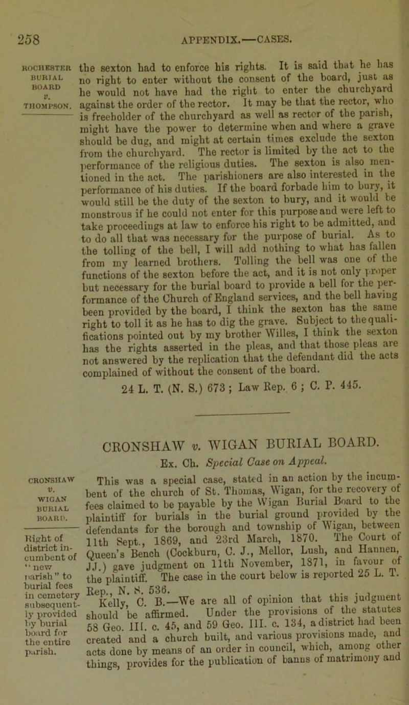 Rochester the sexton had to enforce his rights. It is said that he has burial n0 rjgbt to enter without the consent of the board, just as board jie woui(t uoj, have had the right to enter the churchyard Thompson, against the order of the rector. It may be that the rector, who is freeholder of the churchyard as well as rector of the parish, might have the power to determine when and where a grave should be dug, and might at certain times exclude the sexton from the churchyard. The rector is limited by the act to the performance of the religious duties. The sexton is also, men- tioned in the act. The parishioners are nlso interested in the performance of his duties. If the board forbade him to bury, it would still be the duty of the sexton to bury, and it would be monstrous if he could not enter for this purpose and were left to take proceediugs at law to enforce his right to be admitted, and to do all that was necessary for the purpose of burial. As to the tolling of the bell, I will add nothing to what has fallen from my learned brothers. Tolling the bell was one of the functions of the Bexton before the act, and it is not only proper but necessary for the burial board to provide a bell for the per- formance of the Church of England services, and the bell having been provided by the board, I think the sexton has the same right to toll it as he has to dig the grave. Subject to the quali- fications pointed out by my brother Willes, I think the sexton has the rights asserted in the pleas, and that those pleas are not answered by the replication that the defendant did the acts complained of without the consent of the board. 24 L. T. (N. S.) 673 ; Law Rep. C ; C. P. 445. CRONSHAW v. WIGAN BURIAL BOARD. Kitfht of district in- cumbent of “ I1CY7 parish” to burial fees in cemetery subsequent- ly provided by burial board for the entire parish. CRONSHAW v. WIGAN BURIAL BOARD. Ex. Ch. Special Case on Appeal. This was a special case, stated in an action by the incum- bent of the church of St. Thomas, Wigan, for the recovery of fees claimed to be payable by the Wigan Burial Board to the plaintiff for burials in the burial ground provided by the defendants for the borough and township of Wigan, between 11th Sept., 1869, and 23rd March, 1870. The Court of Oueen’s Bench (Cockburu, C. J., Mellor, Lush, and Ilannen, JJ ) gave judgment on 11th November, 1871, m favour of the plaintiff. The case in the court below is reported 25 L. 1. Rep., N. S. 536. .... Kelly C. B.—We are all of opinion that this judgment should be affirmed. Under the provisions of the statutes 58 Geo III. c. 45, and 59 Geo. III. c. 134, adistncthad been created and a church huilt, and various provisions made, and acts done by means of an order in council, which, among other things, provides for the publication of banns of matrimony and