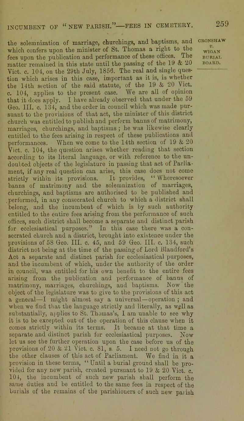 INCUMBENT OF “ NEAV PARISH.” FEES IN CEMETERY. tlie solemnization of marriage, churchings, and baptisms, and which confers upon the minister of St. Thomas a right to the fees upon the publication and performance of these offices. The matter remained in this state until the passing of the 19 & 20 Viet. c. 104, on the 29th July, 1856. The real and single ques- tion which arises in this case, important as it is, is whether the 14th section of the said statute, of the 19 & 20 \ ict. c. 104, applies to the present case. We are all of opinion that it does apply. I have already observed that under the 59 Geo. III. c. 134, and the order in conncil which was made pur- suant to the provisions of that act, the minister of this district church was entitled to publish and perform banns of matrimony, marriages, churchings, and baptisms ; he was likewise clearly entitled to the fees arising in respect of these publications ami performances. When we come to the 14th section of 19 & 20 Viet. c. 104, the question arises whether reading that section according to its literal language, or with reference to the un- doubted objects of the legislature iu passing that act of Parlia- ment, if any real question can arise, this case does not come strictly within its provisions. It provides, “ Wheresoever banns of matrimony and the solemnization of marriages, churchings, and baptisms are authorised to be published and .performed, in any consecrated church to which a district shall belong, and the incumbent of which is by such authority entitled to the entire fees arising from the performance of such offices, such district shall become a separate and distinct parish for ecclesiastical purposes.” In this case there was a con- secrated church and a district, brought into existence under the provisions of 58 Geo. III. c. 45, and 59 Geo. III. c. 134, such district not being at the time of the passing of Lord Blandford’s Act a separate and distinct parish for ecclesiastical purposes, and the incumbent of which, under the authority of the order in council, was entitled for his own benefit to the entire fees arising from the publication and performance of banns of matrimony, marriages, churchings, aud baptisms. Now the object of the legislature was to give to the provisions of this act a general—I might almost say a universal—operation ; and when we fiud that the language strictly and literally, as wpll as substantially, applies to St. Thomas’s, I am unable to see why it is to be excepted out of the operation of this clause when it comes strictly within its terms. It became at that time a separate and distinct parish for ecclesiastical purposes. Now let us see the further operation upon the case before us of the provisions of 20 & 21 Viet. c. 81, s 5. I need not go through the other clauses of this act of Parliament. We find in it a provision in these terms, “Until a burial ground shall be pro- vided for any new parish, created pursuant to 19 & 20 Viet. c. 101, the incumbent of such new parish shall perform the same duties aud be entitled to the same fees in respect of the burials of the remains of the parishioners of such new parish CRONSHAW V. WIOAN BIJRIAI. BOARD.